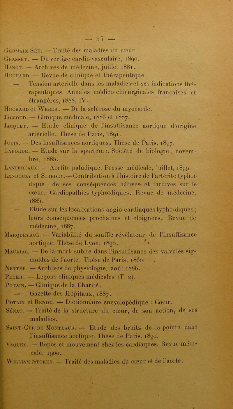 Grasset. — Du vertige cardio-vasculaire, 1890. IIanot. — Archives de médecine, juillet 1881. Huchard. — Revue de clinique et thérapeutique. — Tension artérielle dans les maladies-et ses indications thé- rapeutiques. Annales médico chirurgicales françaises et étrangères, 1888, IV. Huchard et Weber. — De la sclérose du myocarde. Jaccoud. — Clinique médicale, 1886 et 1887. Jacquet. — Etude clinique de l’insuffisance aortique d’origine artérielle. Thèse de Paris, 1891. Julia. — Des insuffisances aortiques. Thèse de Paris, 1897. Laborde. — Etude sur la spartéïne. Société de biologie; novem- bre, 1885. Lancereaux. — Aortite paludique. Presse médicale, juillet, 1899. Landouzy et Siredey.— Contribution à l’histoire de l’artérite typhoï- dique ; de ses conséquences hâtives-et tardives sur le cœur. Cardiopathies typhoïdiques. Revue de médecine, 1885. — Etude sur les localisations angio-cardiaques typhoïdiques ; leurs conséquences prochaines et éloignées. Revue <le médecine, 1887. Marqueyrol. — Variabilité du souffle révélateur de l’insuffisance aortique. Thèse de Lyon, 1890. Mauriac. — De la mort subite dans l’insuffisance des valvules sig- moïdes de l’aorte. Thèse de Paris, 1860. Netter. —Archives de physiologie, août 1886. Peter. — Leçons cliniques médicales (T. 2). Potain. — Clinique de la Charité. — Gazette des Hôpitaux, 1887. Potain et Rendu. — Dictionnaire encyclopédique : Cœur. Sénac. — Traité de la structure du cœur, de son action, de ses maladies. Saint-Cyr de Montlaur.— Etude des bruits de la pointe dans l’insuffisance aortique. Thèse de Paris, 1890. Vaquez. — Repos et mouvement chez les cardiaques. Revue médi- cale. 1900. William Stores. — Traité des maladies du cœur et de l’aorte.