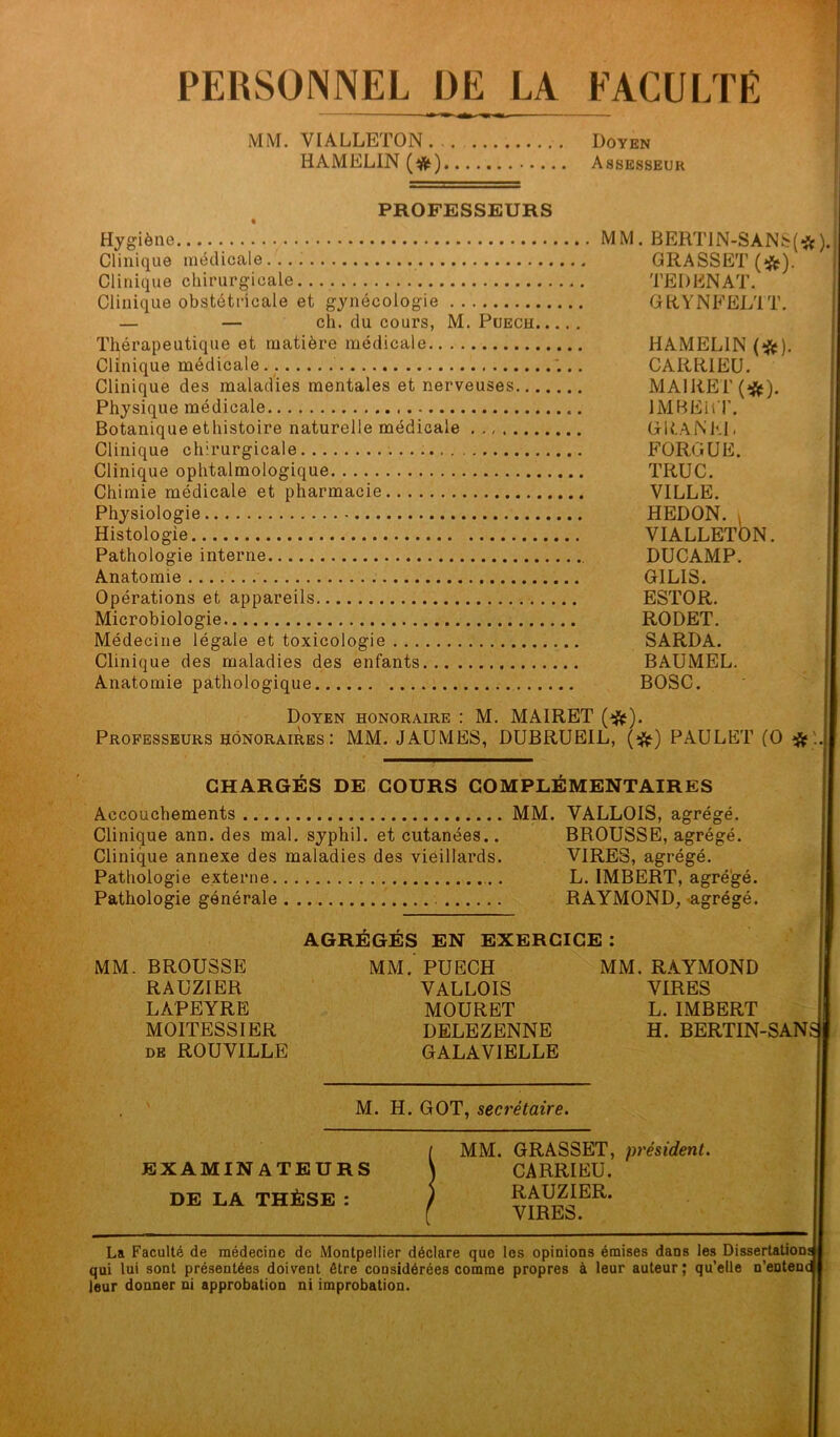 PERSONNEL DE LA FACULTÉ MM. VIALLETON ... . Doyen HAMELIN (#) Assesseur PROFESSEURS Hygiène Clinique médicale Clinique chirurgicale Clinique obstétricale et gynécologie — — ch. du cours, M. Puech. Thérapeutique et matière médicale Clinique médicale Clinique des maladies mentales et nerveuses... Physique médicale Botanique ethistoire naturelle médicale Clinique chirurgicale Clinique ophtalmologique Chimie médicale et pharmacie Physiologie Histologie, Pathologie interne. ... MM. BERT1N-SANS(#). GRASSET (*). TE I) EN AT. GRYNFELTT. HAMELIN (#). CARRIEÜ. MAI RE !'(#). IMBERT. (*lt AN Kl. FORGÜE. TRUC. VILLE. HEDON. , VIALLETON. DUCAMP. G1LIS. ESTOR. RODET. SARDA. BAUMEL. BOSC. Doyen honoraire : M. MAIRET (#). Professeurs honoraires : MM. JAUMES, DUBRUEIL, (#) PAULET (O # . CHARGÉS DE COURS COMPLÉMENTAIRES Accouchements MM. YALLOIS, agrégé. Clinique ann. des mal. syphil. et cutanées.. BROUSSE, agrégé. Clinique annexe des maladies des vieillards. VIRES, agrégé. Pathologie externe . L. IMBERT, agrégé. Pathologie générale RAYMOND, agrégé. AGRÉGÉS EN EXERCICE : MM. BROUSSE MM.’PUECH MM. RAYMOND RAUZIER VALLOIS VIRES LAPEYRE MOURET L. IMBERT MOITESSIER DELEZENNE H. BERTIN-SAN; de ROUVILLE GALAVIELLE Anatomie Opérations et appareils Microbiologie Médecine légale et toxicologie . . . Clinique des maladies des enfants, Anatomie pathologique M. H. GOT, secrétaire. EXAMINATEURS DE LA THÈSE : MM. GRASSET, président. CARRIEU. RAUZIER. VIRES. La Faculté de médecine de Montpellier déclare que les opinions émises dans les Dissertation: qui lui sont présentées doivent être considérées comme propres à leur auteur; qu’elle n’entenc leur donner ni approbation ni improbation.