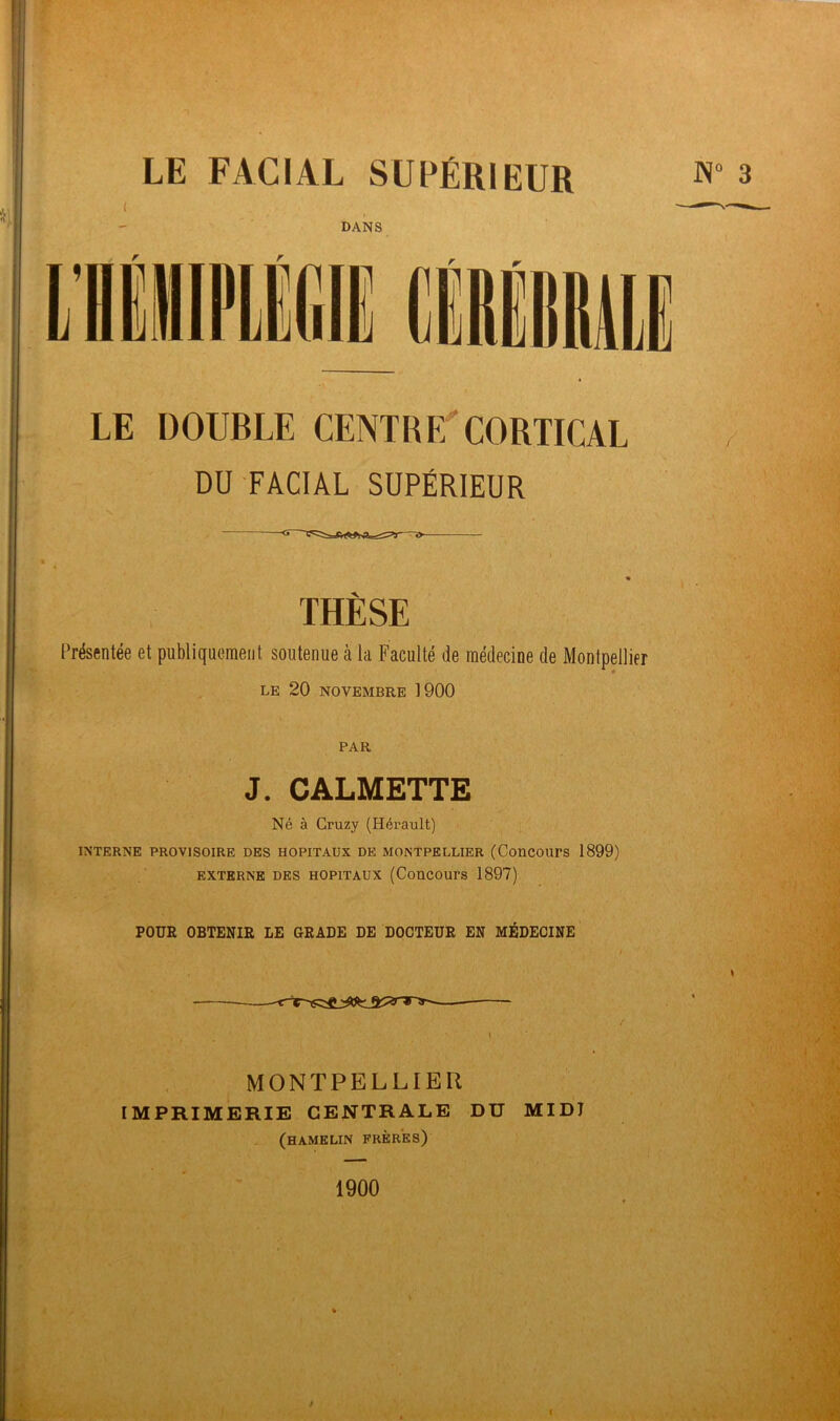 LE DOUBLE CENTRE CORTICAL DU FACIAL SUPÉRIEUR THÈSE Présentée et publiquement soutenue à la Faculté de médecine de Montpellier LE 20 NOVEMBRE 1900 PAR J. CALMETTE Né à Cruzy (Hérault) INTERNE PROVISOIRE DES HOPITAUX DE MONTPELLIER (Concours 1899) EXTERNE DES HOPITAUX (Concours 1897) POUR OBTENIR LE GRADE DE DOCTEUR EN MÉDECINE MONTPELLIER IMPRIMERIE CENTRALE DU MIDJ (hamklin frères) 1900