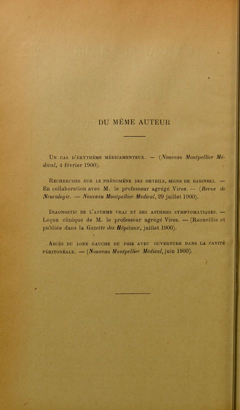 « DU MÊME AUTEUR Un cas d'érythème médicamenteux. — (Nouveau Montpellier Mé- dical, 4 février 1900). Recherches sur le phénomène des orteils, signe de babinski. — En collaboration avec M. le professeur agrégé Vires. — {Revue de Neurologie. — Nouveau Montpellier Médical, 29 juillet 1900). Diagnostic de l’asthme vrai et des asthmes symptomatiques. — Leçon clinique de M. le professeur agrégé Vires. — (Recueillie et publiée dans la Gazette des Hôpitaux, juillet 1900). Abcès du lobe gauche du foie avec ouverture dans la cavité péritonéale. — (Nouveau Montpellier Médical, juin 1900). . r