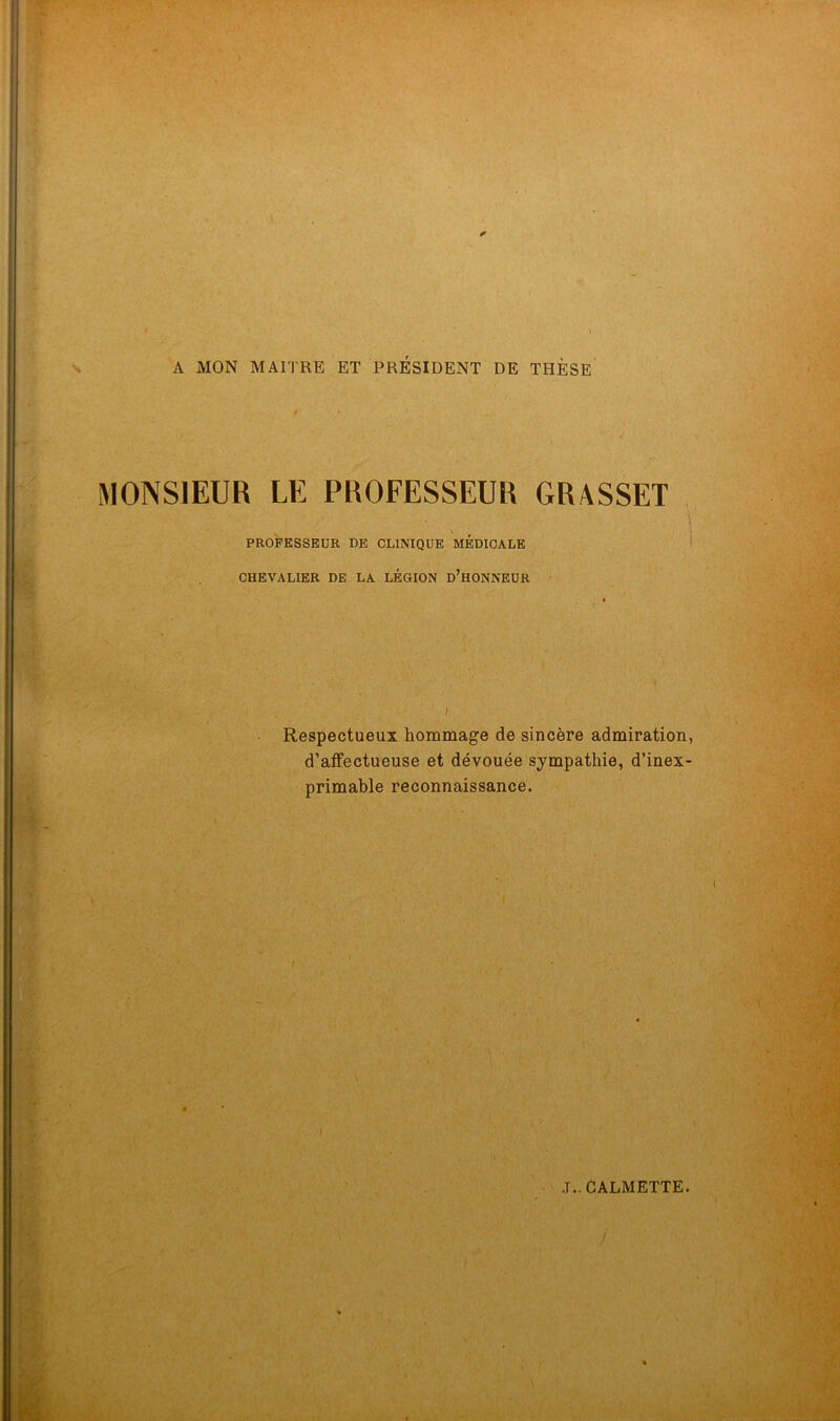 A MON MAITRE ET PRESIDENT DE THÈSE MONSIEUR LE PROFESSEUR GRASSET * I PROFESSEUR DE CLINIQUE MÉDICALE CHEVALIER DE LA LÉGION D’HONNEUR . . ■ I i Respectueux hommage de sincère admiration, d’affectueuse et dévouée sympathie, d’inex- primable reconnaissance. .T.. CALMETTE. <