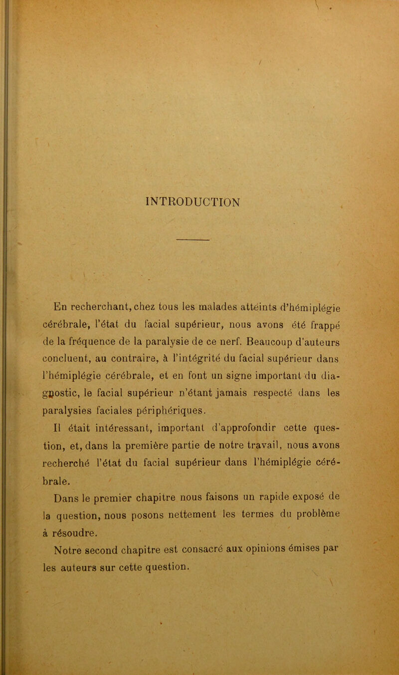 INTRODUCTION t En recherchant,chez tous les malades attéints d’hémiplégie cérébrale, l’état du facial supérieur, nous avons été frappé de la fréquence de la paralysie de ce nerf. Beaucoup d’auteurs concluent, au contraire, à l’intégrité du facial supérieur dans l’hémiplégie cérébrale, et en font un signe important du dia- gnostic, le facial supérieur n’étant jamais respecté dans les paralysies faciales périphériques. Il était intéressant, important d’approfondir cette ques- tion, et, dans la première partie de notre travail, nous avons recherché l’état du facial supérieur dans l’hémiplégie céré- brale. Dans le premier chapitre nous faisons un rapide exposé de la question, nous posons nettement les termes du problème à résoudre. Notre second chapitre est consacré aux opinions émises par les auteurs sur cette question.