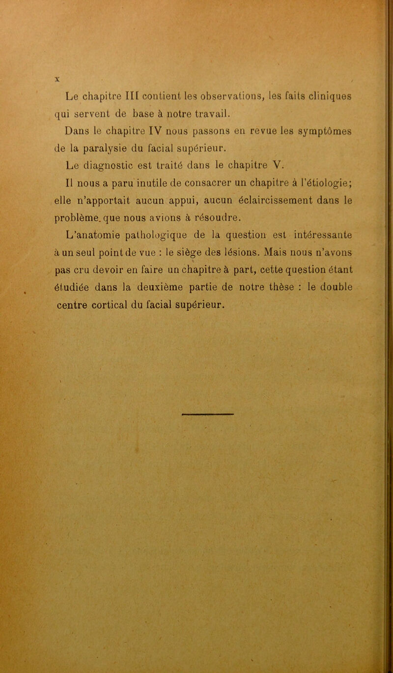 qui servent de base à notre travail. Dans le chapitre IV nous passons en revue les symptômes de la paralysie du facial supérieur. Le diagnostic est traité dans le chapitre V. Il nous a paru inutile de consacrer un chapitre à l’étiologie; elle n’apportait aucun appui, aucun éclaircissement dans le problème, que nous avions à résoudre. L’anatomie pathologique de la question est intéressante à un seul point de vue : le siège des lésions. Mais nous n’avons y pas cru devoir en faire un chapitre à part, cette question étant étudiée dans la deuxième partie de notre thèse : le double centre cortical du facial supérieur.