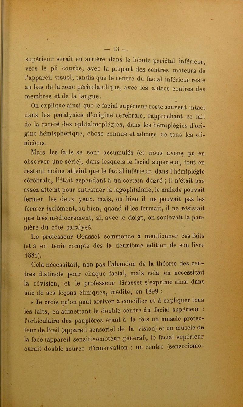 supérieur serait en arrière dans le lobule pariétal inférieur, vers le pli courbe, avec la plupart des centres moteurs de l’appareil visuel, tandis que le centre du facial inférieur reste au bas de la zone périrolandique, avec les autres centres des membres et de la langue. On explique ainsi que le facial supérieur reste souvent intact dans les paralysies d’origine cérébrale, rapprochant ce fait de la rareté des ophtalmoplégies, dans les hémiplégies d’ori- gine hémisphérique, chose connue et admise de tous les cli- niciens. Mais les faits se sont accumulés (et nous avon$ pu en observer une série), dans lesquels le facial supérieur, tout en restant moins atteint que le facial inférieur, dans l’hémiplégie cérébrale, l’était cependant à un certain degré ; il n’était pas assez atteint pour entraîner la lagophtalmie, le malade pouvait fermer les deux yeux, mais, ou bien il ne pouvait pas les fermer isolément, ou bien, quand il les fermait, il ne résistait que très médiocrement, si, avec le doigt, on soulevait la pau- pière du côté paralysé. Le professeur Grasset commence à mentionner ces faits (et à en tenir compte dès la deuxième édition de son livre 1881). Cela nécessitait, non pas l’abandon de la théorie des cen- tres distincts pour chaque facial, mais cela en nécessitait la révision, et le professeur Grasset s’exprime ainsi dans une de ses leçons cliniques, inédite, en 1899 : « Je crois qu’on peut arriver à concilier et à expliquer tous les laits, en admettant le double centre du facial supérieur : l’orbiculaire des paupières étant à la lois un muscle protec- teur de l’œil (appareil sensoriel de la vision) et un muscle de la face (appareil sensitivomoteur général), le facial supérieur aurait double source d’innervation : un centre (sensoriomo-