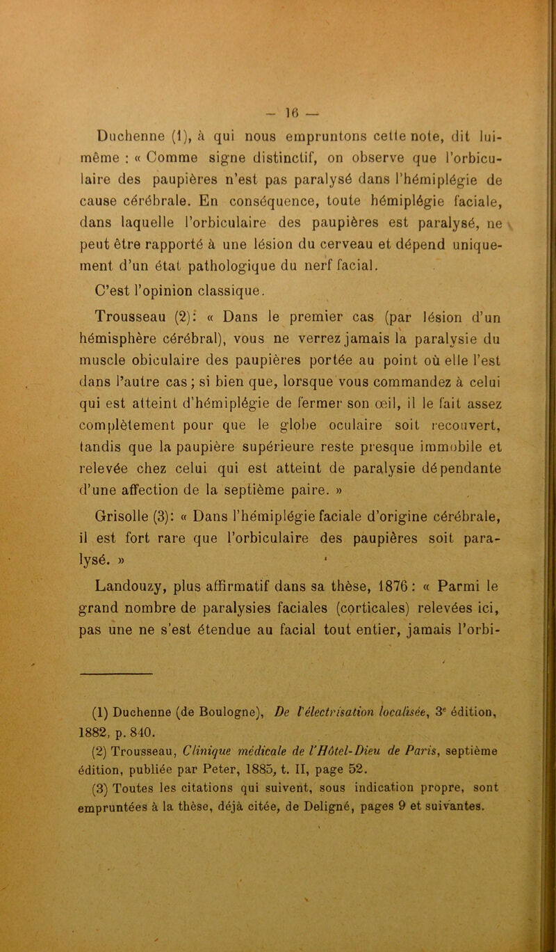 Duchenne (1), à qui nous empruntons cetle note, dit lui- même : « Comme signe distinctif, on observe que l’orbicu- laire des paupières n’est pas paralysé dans l’hémiplégie de cause cérébrale. En conséquence, toute hémiplégie faciale, dans laquelle l’orbiculaire des paupières est paralysé, ne peut être rapporté à une lésion du cerveau et dépend unique- * ment d’un état pathologique du nerf facial. C’est l’opinion classique. Trousseau (2): « Dans le premier cas (par lésion d’un \ hémisphère cérébral), vous ne verrez jamais la paralysie du muscle obiculaire des paupières portée au point où elle l’est dans l’autre cas; si bien que, lorsque vous commandez à celui qui est atteint d’hémiplégie de fermer son œil, il le fait assez complètement pour que le globe oculaire soit recouvert, tandis que la paupière supérieure reste presque immobile et relevée chez celui qui est atteint de paralysie dépendante d’une affection de la septième paire. » Grisolle (3): « Dans l’hémiplégie faciale d’origine cérébrale, il est fort rare que l’orbiculaire des paupières soit para- lysé. » Landouzy, plus affirmatif dans sa thèse, 1876: « Parmi le grand nombre de paralysies faciales (corticales) relevées ici, pas une ne s’est étendue au facial tout entier, jamais l’orbi- (1) Duchenne (de Boulogne), De l'électrisation localisée, 3e édition, 1882, p. 840. (2) Trousseau, Clinique médicale de VHôtel-Dieu de Paris, septième édition, publiée par Peter, 1885, t. II, page 52. (3) Toutes les citations qui suivent, sous indication propre, sont empruntées à la thèse, déjà citée, de Deligné, pages 9 et suivantes.
