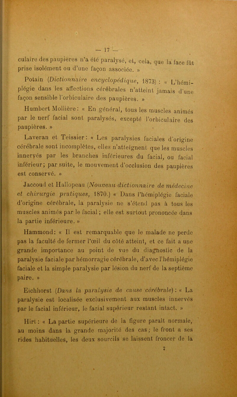 I — 17 — # culaire des paupières n’a été paralysé, et, cela, que la face fût prise isolément ou d’une façon associée. » Potain (Dictionnaire encyclopédique, 1873) : « L’hémi- plégie dans les affections cérébrales n’atteint jamais d’une façon sensible l’orbiculaire des paupières. » Humbert Mollière: « En général, tous les muscles animés par le nerf facial sont paralysés, excepté l’orbiculaire des paupières. » Lavei an et Teissier. « Les paralysies faciales d origine cérébrale sont incomplètes, elles n’atteignent que les muscles inneryés par les branches inférieures du facial, ou facial inférieur, par suite, le mouvement d’occlusion des paupières est conservé. » Jaccoud et Hallopeau (Nouveau dictionnaire de médecine et chirurgie pratiques, 1870.) « Dans l’hémiplégie faciale d’origine cérébrale, la paralysie ne s’étend pas à tous les muscles animés par le facial ; elle est surtout prononcée dans la partie inférieure.» Hammond: « Il est remarquable que le malade ne perde pas la faculté de fermer l’œil du côté atteint, et ce fait a une grande importance au point de vue du diagnostic de la paralysie faciale par hémorragie cérébrale, d’avec l’hémiplégie faciale et la simple paralysie par lésion du nerf de la septième paire. » Eichhorst (Dans la paralysie de cause cérébrale) : « La paralysie est localisée exclusivement aux muscles innervés par le facial inférieur, le facial supérieur restant intact. » Hirt : « La partie supérieure de la figure paraît normale, au moins dans la grande majorité des cas; le front a ses rides habituelles, les deux sourcils se laissent froncer de la