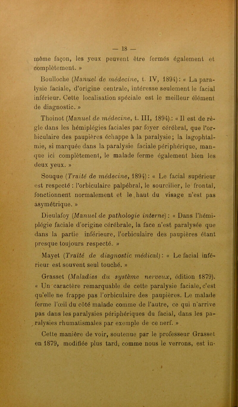 même façon, les yeux peuvent être fermés également et complètement. » Boulloche (Manuel de médecine, t. IV, 1894): « La para- lysie faciale, d’origine centrale, intéresse seulement le facial inférieur. Cette localisation spéciale est le meilleur élément de diagnostic. » Thoinot (Manuel de médecine, t. III, 1894) : « Il est de rè- gle dans les hémiplégies faciales par foyer cérébral, que l’or- biculaire des paupières échappe à la paralysie; la lagophtal- mie, si marquée dans la paralysie faciale périphérique, man- que ici complètement, le malade ferme également bien les deux yeux. » Souque (Traité de médecine, 1894): « Le facial supérieur est respecté : Porbiculaire palpébral, le sourcilier, le frontal, fonctionnent normalement et le haut du visage n’est pas asymétrique. » Dieulafoy (Manuel de pathologie interne) : « Dans l’hémi- plégie faciale d’origine cérébrale, la face n’est paralysée que dans la partie inférieure, Porbiculaire des paupières étant presque toujours respecté. » Mayet (Traité de diagnostic médical) : « Le facial infé- rieur est souvent seul touché. » Grasset (Maladies du système nerveux, édition 1879). « Un caractère remarquable de cette paralysie faciale, c’est qu’elle ne frappe pas Porbiculaire des paupières. Le malade ferme l’oeil du côté malade comme de l’autre, ce qui n’arrive pas dans les paralysies périphériques du facial, dans les pa- , ralysies rhumatismales par exemple de ce nerf. » Cette manière de voir, soutenue par le professeur Grasset en 1879, modifiée plus tard, comme nous le verrons, est in-