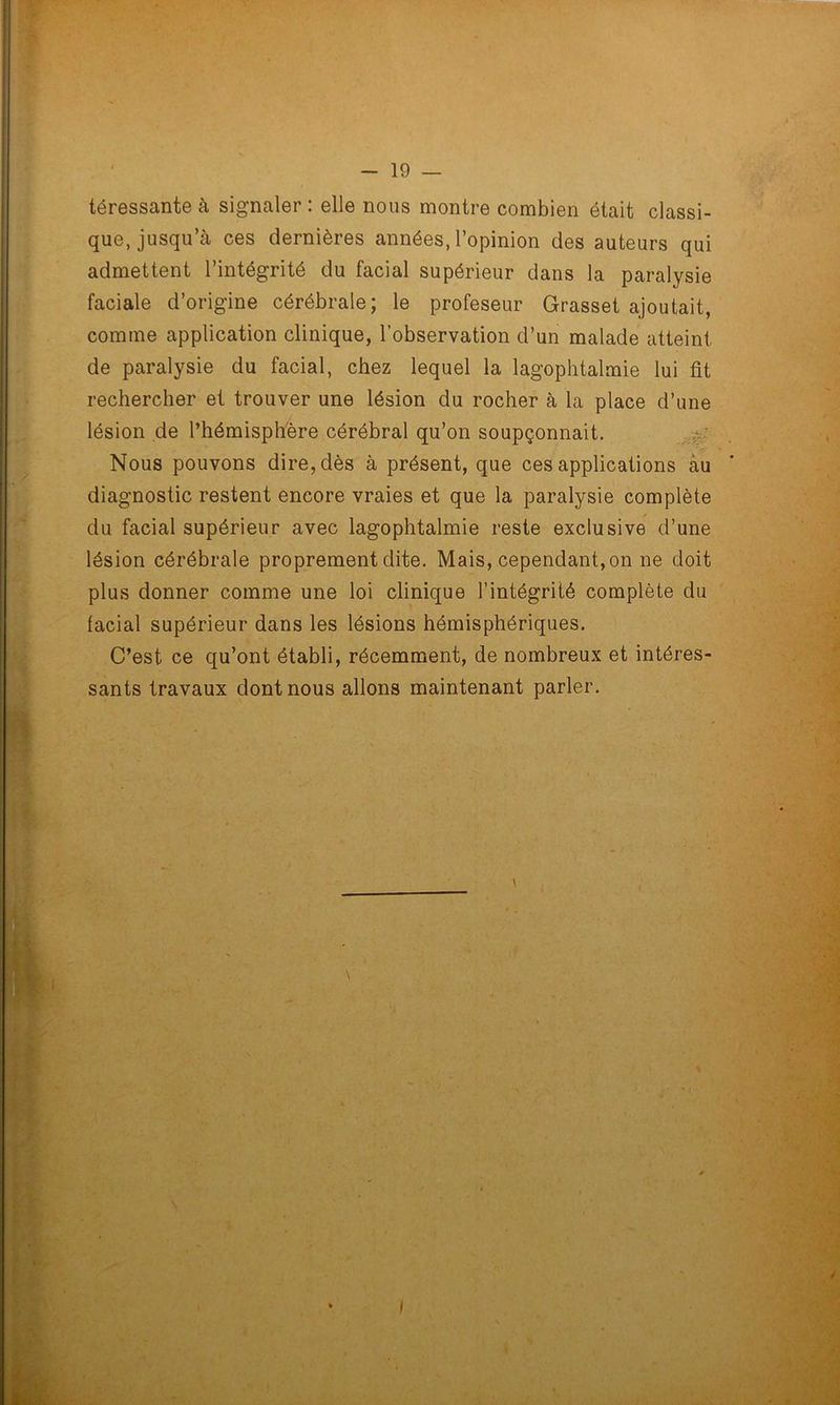 téressante à signaler : elle nous montre combien était classi- que, jusqu’à ces dernières années, l’opinion des auteurs qui admettent l’intégrité du facial supérieur dans la paralysie faciale d’origine cérébrale; le profeseur Grasset ajoutait, comme application clinique, l’observation d’un malade atteint de paralysie du facial, chez lequel la lagophtalmie lui fit rechercher et trouver une lésion du rocher à la place d’une lésion de l’hémisphère cérébral qu’on soupçonnait. Nous pouvons dire, dès à présent, que ces applications àu diagnostic restent encore vraies et que la paralysie complète du facial supérieur avec lagophtalmie reste exclusive d’une lésion cérébrale proprement dite. Mais, cependant, on ne doit plus donner comme une loi clinique F intégrité complète du tacial supérieur dans les lésions hémisphériques. C’est ce qu’ont établi, récemment, de nombreux et intéres- sants travaux dont nous allons maintenant parler.