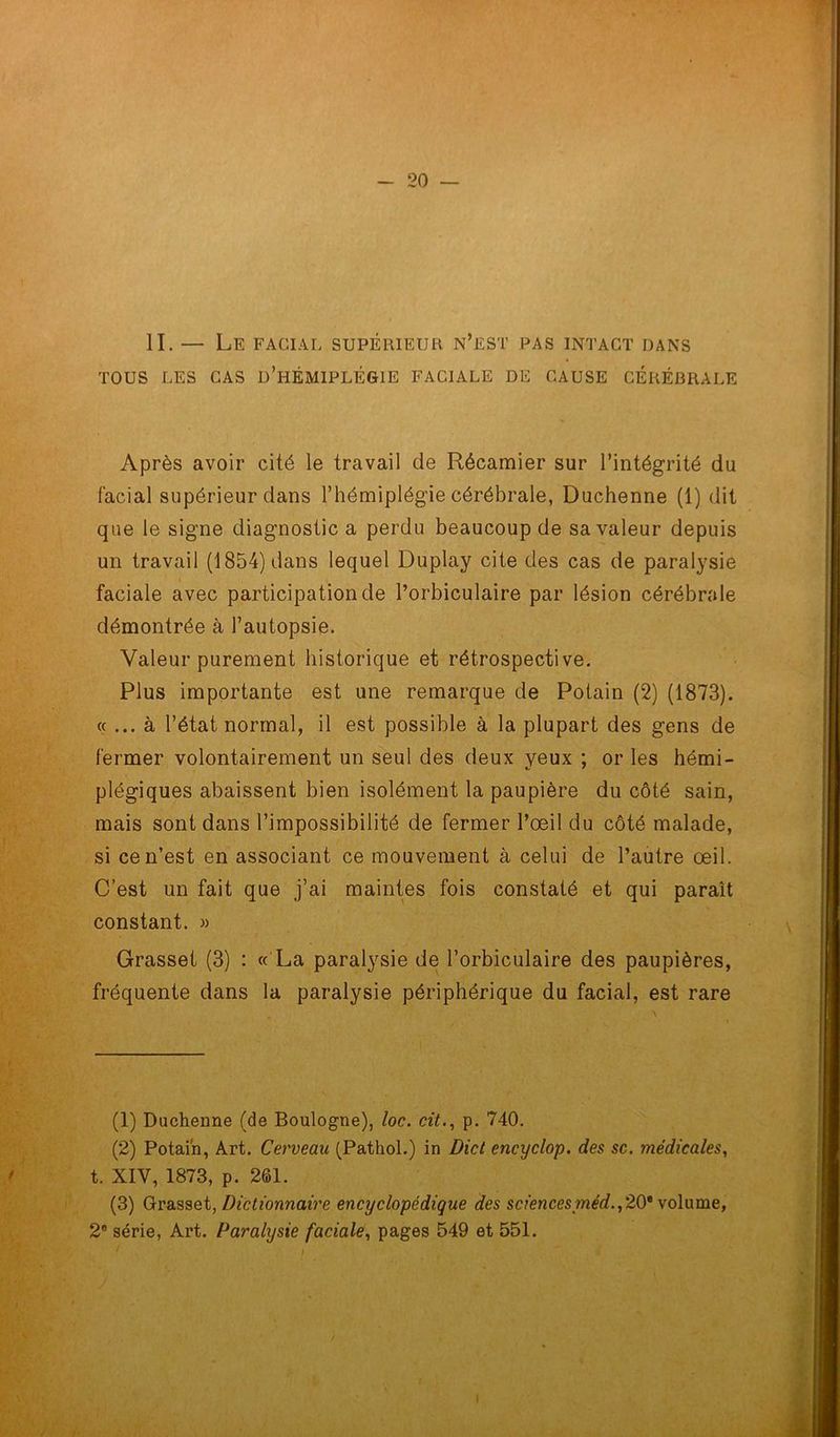 II. — Le facial supérieur n’est pas intact dans TOUS LES CAS D’HÉMIPLÉGIE FACIALE DE CAUSE CÉRÉBRALE Après avoir cité le travail de Récamier sur l’intégrité du facial supérieur dans l’hémiplégie cérébrale, Duchenne (1) dit que le signe diagnostic a perdu beaucoup de sa valeur depuis un travail (1854) dans lequel Duplay cite des cas de paralysie faciale avec participation de l’orbiculaire par lésion cérébrale démontrée à l’autopsie. Valeur purement historique et rétrospective. Plus importante est une remarque de Potain (2) (1873). « ... à l’état normal, il est possible à la plupart des gens de fermer volontairement un seul des deux yeux ; or les hémi- plégiques abaissent bien isolément la paupière du côté sain, mais sont dans l’impossibilité de fermer l’œil du côté malade, si ce n’est en associant ce mouvement à celui de l’autre œil. C’est un fait que j’ai maintes fois constaté et qui paraît constant. » Grasset (3) : « La paralysie de l’orbiculaire des paupières, fréquente dans la paralysie périphérique du facial, est rare (1) Duchenne (de Boulogne), loc. cit., p. 740. (2) Potain, Art. Cerveau (Pathol.) in Dict encyclop. des sc. médicales, t. XIV, 1873, p. 261. (3) Grasset, Dictionnaire encyclopédique des sciences méd., 20e volume, 2e série, Art. Paralysie faciale, pages 549 et 551.