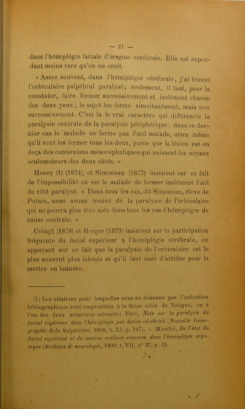 dans l’hémiplégie faciale d’origine cérébrale. Elle est cepen- dant moins rare qu’on ne croit. «Assez souvent, dans l’hémiplégie cérébrale, j’ai trouvé l’orbiculaire palpébral paralysé; seulement, il faut, pour la constater, faire fermer successivement et isolément chacun des deux yeux ; le sujet les ferme simultanément, mais non successivement. C’est là le vrai caractère qui différencie la paralysie centrale de la paralysie périphérique: dans ce der- nier cas le malade ne ferme pas l’œil malade, alors meme qu’il veut les fermer tous les deux, parce que la lésion est en deçà des connexions mésocéphaliques qui unissent les noyaux oculomoteurs des deux côtés. » Heney (1) (1874), et Sitnoneau (1877) insistent sur ce fait de l’impossibilité où est le malade de fermer isolément l’œil du côté paralysé. « Dans tous les cas, dit Simoneau, élève de Potain, nous avons trouvé de la paralysie de l’orbiculaire qui ne pourra plus être niée dans tous les cas d’hémiplégie de cause centrale. » Coingt (1878) et Berger (1879) insistent sur la participation fréquente du facial supérieur à l’hémiplégie cérébrale, en appuyant sur ce fait que la paralysie de l’orbiculaire est le plus souvent plus latente et qu’il faut user d’artifice pour la mettre en lumière. (1) Les citations pour lesquelles nous ne donnons pas 1 indication bibliographique sont empruntées à la thèse citée de Deligné, ou à l’un des deux mémoires suivants: Féré, Note sur la paralysie du facial supérieur dans /’hémiplégie par lésion cérébrale (Nouvelle Icono- graphie delà Salpêtrière, 1898, t. XI, p. 147). - Mirallié, De l'état du facial supérieur et du moteur oculaire commun dans l’hémiplégie orga- nique (Archives de neurologie, 1899, t. VII, n° 37, p. 1).
