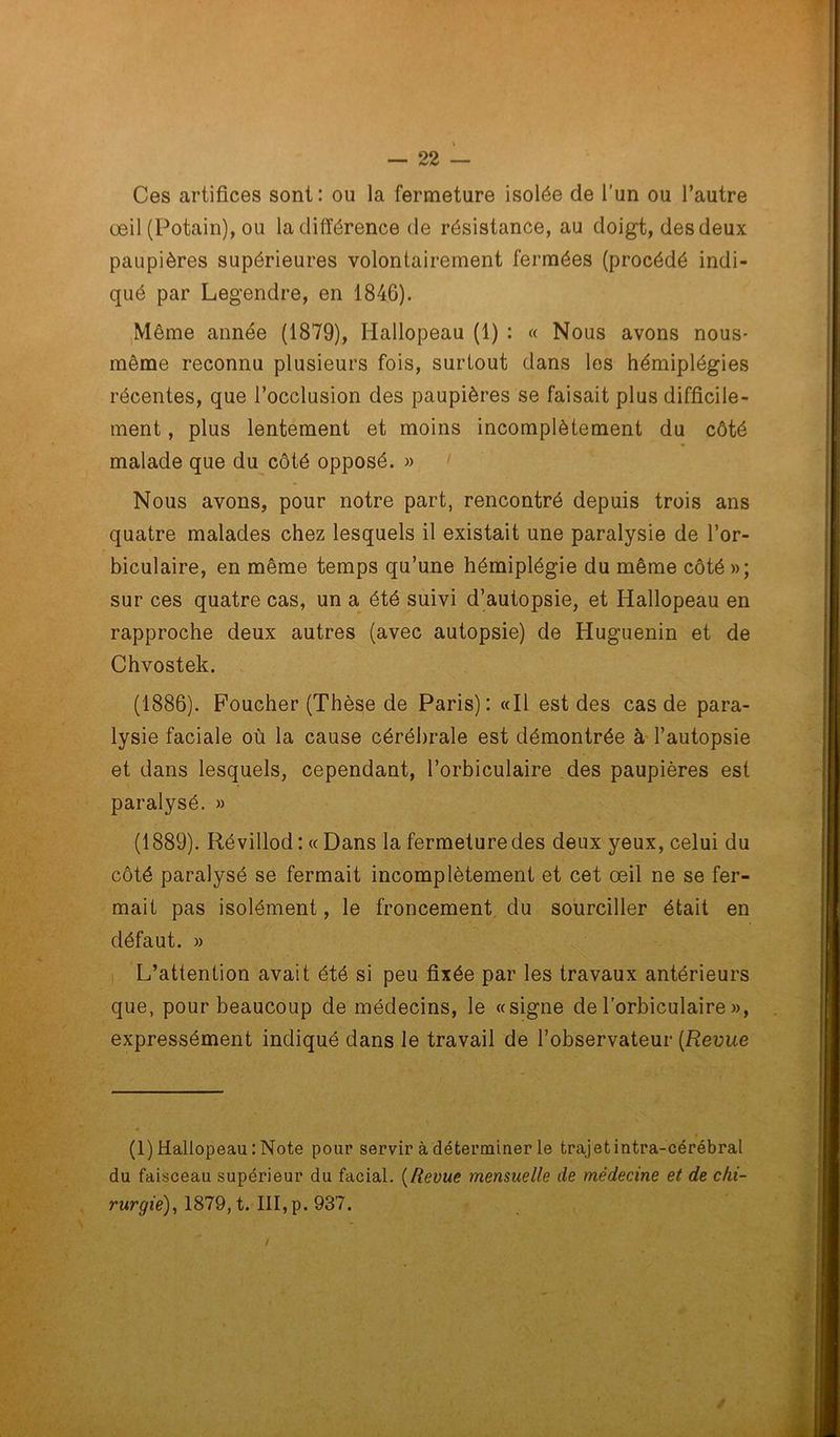 Ces artifices sont: ou la fermeture isolée de l’un ou l’autre œil (Potain), ou la différence de résistance, au doigt, des deux paupières supérieures volontairement fermées (procédé indi- qué par Legendre, en 1846). Même année (1879), Hallopeau (1) : « Nous avons nous- même reconnu plusieurs fois, surtout dans les hémiplégies récentes, que l’occlusion des paupières se faisait plus difficile- ment , plus lentement et moins incomplètement du côté malade que du côté opposé. » Nous avons, pour notre part, rencontré depuis trois ans quatre malades chez lesquels il existait une paralysie de l’or- biculaire, en même temps qu’une hémiplégie du même côté »; sur ces quatre cas, un a été suivi d’autopsie, et Hallopeau en rapproche deux autres (avec autopsie) de Huguenin et de Chvostek. (1886). Foucher (Thèse de Paris): «Il est des cas de para- lysie faciale où la cause cérébrale est démontrée à l’autopsie et dans lesquels, cependant, l’orbiculaire des paupières est paralysé. » (1889). Révillod : « Dans la fermeture des deux yeux, celui du côté paralysé se fermait incomplètement et cet œil ne se fer- mait pas isolément, le froncement du sourciller était en défaut. » L’attention avait été si peu fixée par les travaux antérieurs que, pour beaucoup de médecins, le «signe de l'orbiculaire », expressément indiqué dans le travail de l’observateur (Revue (1) Hallopeau : Note pour servir à déterminer le trajetintra-cérébral du faisceau supérieur du facial. (Revue mensuelle de médecine et de chi- rurgie), 1879, t. III, p. 937.