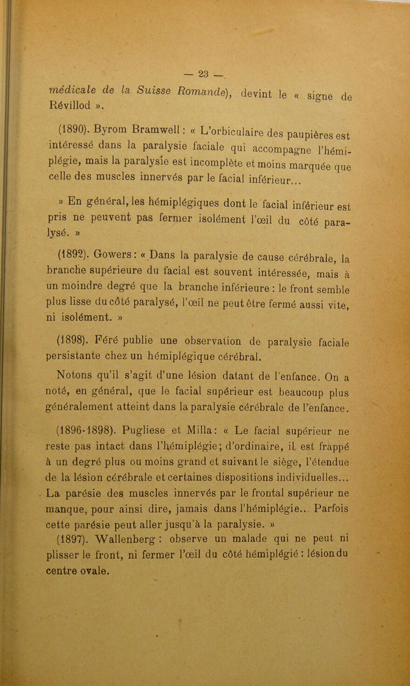 médicale de la Suisse Romande), devint le « si^ne de Révillod ». & (1890). Byrom Bramwell : « L’orbiculaire des paupières est intéiessé dans la paralysie faciale qui accompagne l’hémi- plégie, mais la paralysie est incomplète et moins marquée que celle des muscles innervés par le facial inférieur... » En général, les hémiplégiques dont le facial inférieur est pris ne peuvent pas fermer isolément l’œil du côté para- lysé. » (1892). Gowers : « Dans la paralysie de cause cérébrale, la branche supérieure du facial est souvent intéressée, mais à un moindre degré que la branche inférieure : le front semble plus lisse du coté paralysé, 1 œil ne peut être fermé aussi vite, ni isolément. » » (1898). Féré publie une observation de paralysie faciale persistante chez un hémiplégique cérébral. Notons qu’il s’agit d’une lésion datant de l’enfance. On a noté, en général, que le facial supérieur est beaucoup plus généralement atteint dans la paralysie cérébrale de l’enfance. (1896-1898). Pugliese et Milia: « Le facial supérieur ne reste pas intact dans l’hémiplégie; d’ordinaire, il est frappé à un degré plus ou moins grand et suivant le siège, l’étendue de la lésion cérébrale et certaines dispositions individuelles... La parésie des muscles innervés par le frontal supérieur ne manque, pour ainsi dire, jamais dans l’hémiplégie... Parfois cette parésie peut aller jusqu’à la paralysie. » (1897). Wallenberg : observe un malade qui ne peut ni plisser le front, ni fermer l’œil du côté hémiplégié : lésion du centre ovale.