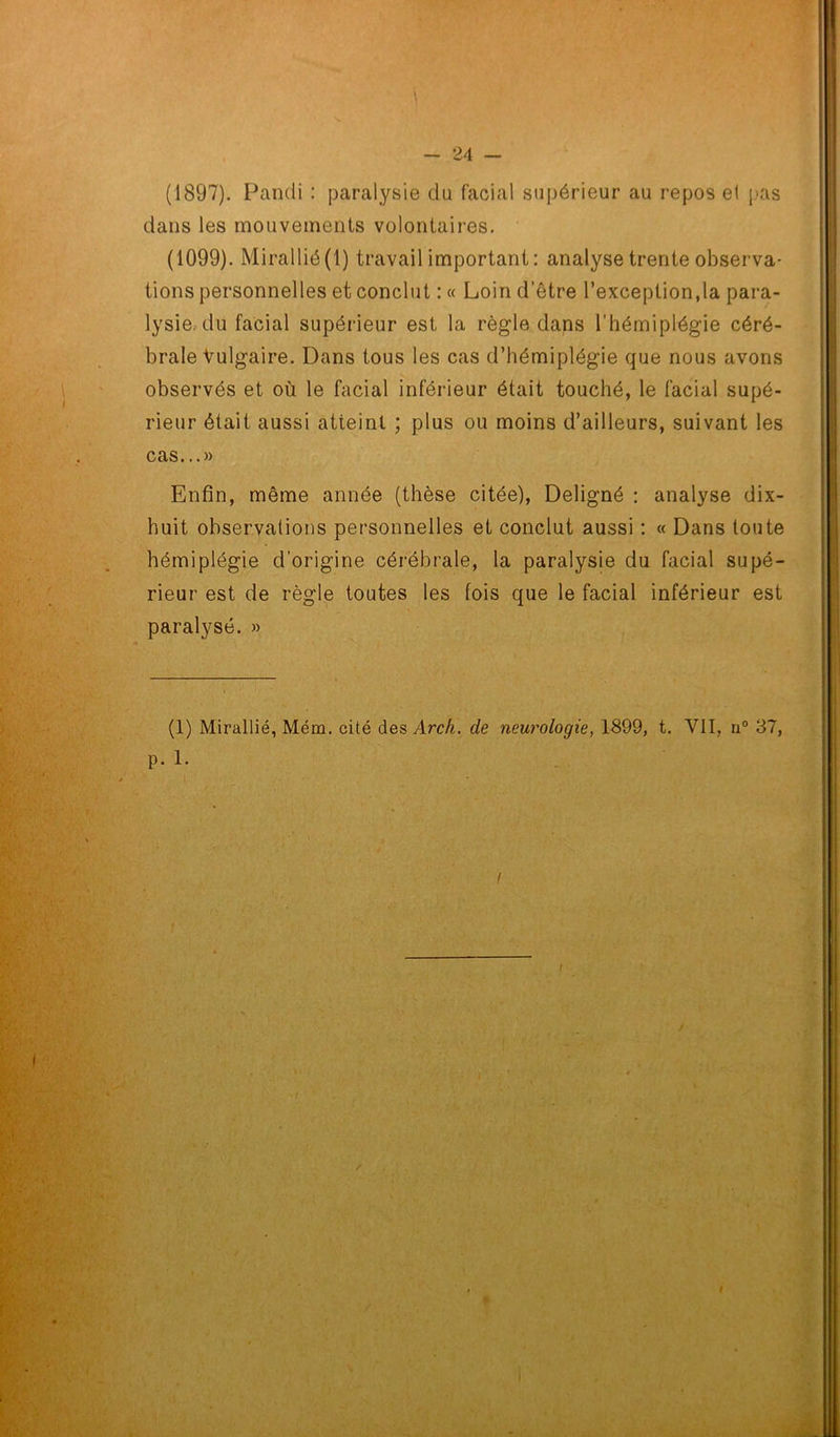 (1897). Pandi : paralysie du facial supérieur au repos ei pas dans les mouvements volontaires. (1099). Mirallié (1) travail important : analyse trente observa- tions personnelles et conclut : « Loin d’être l’exception,la para- lysie, du facial supérieur est la règle dans l’hémiplégie céré- brale Vulgaire. Dans tous les cas d’hémiplégie que nous avons observés et où le facial inférieur était touché, le facial supé- rieur était aussi atteint ; plus ou moins d’ailleurs, suivant les cas...» Enfin, même année (thèse citée), Deligné : analyse dix- huit observations personnelles et conclut aussi : « Dans toute hémiplégie d’origine cérébrale, la paralysie du facial supé- rieur est de règle toutes les fois que le facial inférieur est paralysé. » (1) Mirallié, Mém. cité des Arch. de neurologie, 1899, t. VII, n° 37, p. 1. / i