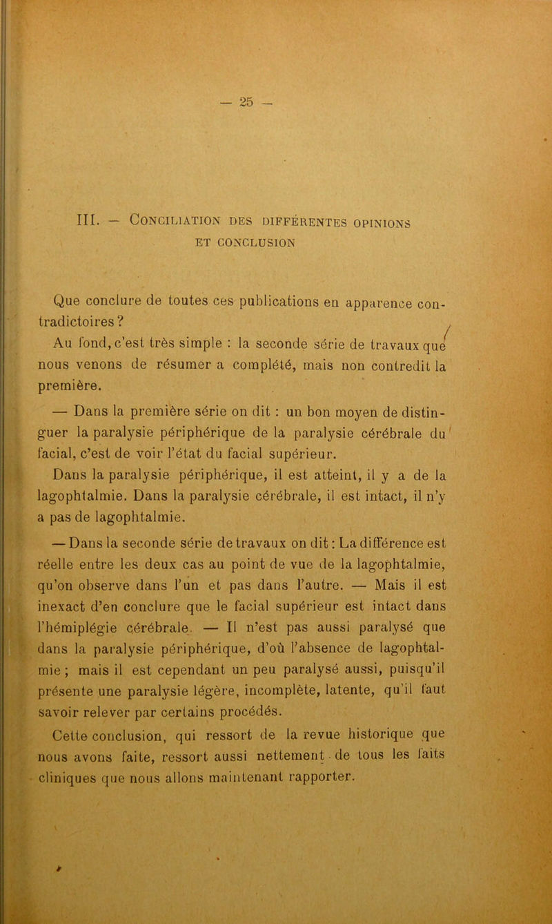III. — Conciliation des différentes opinions ET CONCLUSION Que conclure de toutes ces publications en apparence con- tradictoires ? Au fond, c’est très simple : la seconde série de travaux que nous venons de résumer a complété, mais non contredit la première. — Dans la première série on dit : un bon moyen de distin- guer la paralysie périphérique de la paralysie cérébrale du facial, c’est de voir l’état du facial supérieur. Dans la paralysie périphérique, il est atteint, il y a de la lagophtalmie. Dans la paralysie cérébrale, il est intact, il n’y a pas de lagophtalmie. — Dans la seconde série de travaux on dit : La différence est réelle entre les deux cas au point de vue de la lagophtalmie, qu’on observe dans l’un et pas dans l’autre. — Mais il est inexact d’en conclure que le facial supérieur est intact dans l’hémiplégie cérébrale. — Il n’est pas aussi paralysé que dans la paralysie périphérique, d’où l’absence de lagophtal- mie ; mais il est cependant un peu paralysé aussi, puisqu’il présente une paralysie légère, incomplète, latente, qu’il (aut savoir relever par certains procédés. Cette conclusion, qui ressort de la revue historique que nous avons faite, ressort aussi nettement de tous les laits cliniques que nous allons maintenant rapporter. *