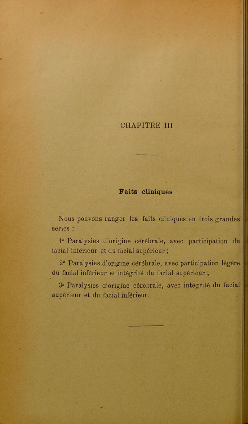 Faits cliniques i • Nous pouvons ranger les faits cliniques en trois grandes séries : 1° Paralysies d’origine cérébrale, avec participation du facial inférieur et du facial supérieur ; 2° Paralysies d’origine cérébrale, avec participation légère du facial inférieur et intégrité du facial supérieur ; 3° Paralysies d’origine cérébrale, avec intégrité du facial supérieur et du facial inférieur.