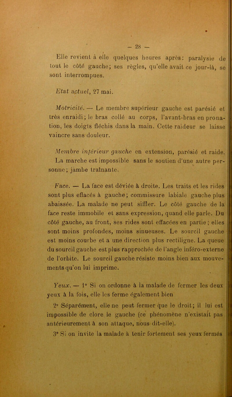 Elle revient à elle quelques heures après: paralysie de [ tout le côté gauche; ses règles, qu’elle avait ce jour-là, se j sont interrompues. Etat aptuel, 27 mai. Motricité. — Le membre supérieur gauche est parésié et très enraidi ; le bras collé au corps, l’avant-bras en prona- tion, les doigts fléchis dans la main. Cette raideur se laisse vaincre sans douleur. Membre inférieur gauche en extension, parésié et raide. La marche est impossible sans le soutien d'une autre per- sonne; jambe traînante. Face. — La face est déviée à droite. Les traits et les rides sont plus efîacés à gauche; commissure labiale gauche plus abaissée. La malade ne peut siffler. Le côté gauche de la face reste immobile et sans expression, quand elle parle. Du côté fauche, au front, ses rides sont effacées en partie ; elles sont moins profondes, moins sinueuses. Le sourcil gauche est moins courbe et a une direction plus rectiligne. La queue du sourcil gauche est plus rapprochée de l’angle inféro-externe de l’orbite. Le sourcil gauche résiste moins bien aux mouve- ments qu’on lui imprime. i , \ Yeux. — 1° Si on ordonne à la malade de fermer les deux yeux à la fois, elle les ferme également bien 2° Séparément, elle ne peut fermer que le droit; il lui est impossible de clore le gauche (ce phénomène n’existait pas antérieurement à son attaque, nous dit-elle). 3° Si on invite la malade à tenir fortement ses yeux fermés