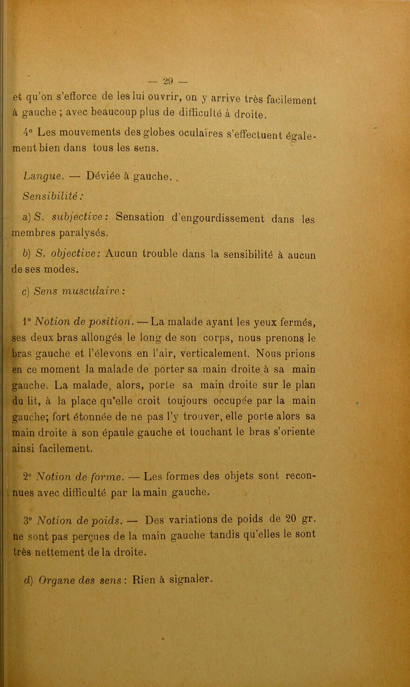 et qu’on s’efforce de les lui ouvrir, on y arrive très facilement à gauche ; avec beaucoup plus de difficulté à droite. 4° Les mouvements des globes oculaires s’effectuent égale- ment bien dans tous les sens. Langue. — Déviée à gauche. . Sensibilité : a) S. subjective: Sensation d’engourdissement dans les membres paralysés. b) S. objective: Aucun trouble dans la sensibilité à aucun de ses modes. ■ c) Sens musculaire : 1° Notion de position. —La malade ayant les yeux fermés, ses deux bras allongés le long de son corps, nous prenons le bras gauche et l’élevons en l’air, verticalement. Nous prions en ce moment la malade de porter sa main droite à sa main gauche. La malade, alors, porte sa main droite sur le plan du lit, à la place qu’elle croit toujours occupée par la main gauche; fort étonnée de ne pas l’y trouver, elle porte alors sa main droite à son épaule gauche et touchant le bras s’oriente ainsi facilement. 2° Notion de forme. — Les formes des objets sont recon- . nues avec difficulté par la main gauche. . 3° Notion de poids. — Des variations de poids de 20 gr. ne sont pas perçues de la main gauche tandis qu elles le sont très nettement de la droite. d) Organe des sens : Rien à signaler.