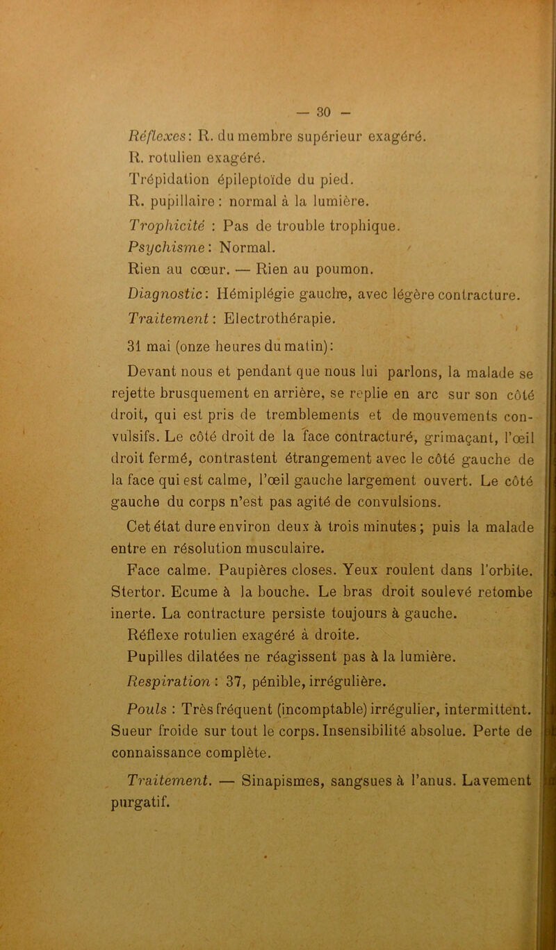 Réflexes : R. du membre supérieur exagéré. R. rotulien exagéré. Trépidation épileptoïde du pied. R. pupillaire : normal à la lumière. Trophicité : Pas de trouble trophique. Psychisme: Normal. Rien au cœur. — Rien au poumon. Diagnostic : Hémiplégie gauche, avec légère contracture. Traitement : Electrothérapie. 31 mai (onze heures du matin): Devant nous et pendant que nous lui parlons, la malade se rejette brusquement en arrière, se replie en arc sur son côté droit, qui est pris de tremblements et de mouvements con- vulsifs. Le côté droit de la face contracturé, grimaçant, l’œil droit fermé, contrastent étrangement avec le côté gauche de la face qui est calme, l’œil gauche largement ouvert. Le côté gauche du corps n’est pas agité de convulsions. Cet état dure environ deux à trois minutes; puis la malade entre en résolution musculaire. Face calme. Paupières closes. Yeux roulent dans l’orbite. Stertor. Ecume à la bouche. Le bras droit soulevé retombe inerte. La contracture persiste toujours à gauche. Réflexe rotulien exagéré à droite. Pupilles dilatées ne réagissent pas à la lumière. Respiration : 37, pénible, irrégulière. Pouls : Très fréquent (incomptable) irrégulier, intermittent. Sueur froide surtout le corps.Insensibilité absolue. Perte de connaissance complète. Traitement. — Sinapismes, sangsues à l’anus. Lavement purgatif.