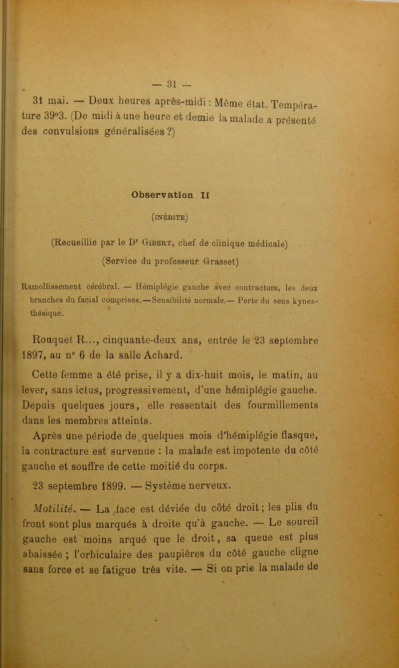 31 mai. — Deux heures après-midi : Même état. Tempéra- ture 39°3. (De midi à une heure et demie la malade a présenté des convulsions généralisées ?) Observation II (inédite) (Recueillie par le Dr Gibert, chef de clinique médicale) (Service du professeur Grasset) Ramollissement cérébral. — Hémiplégie gauche avec contracture, les deux branches du facial comprises.— Sensibilité normale.— Perte du sens kynes- thésique. Rouquet R..., cinquante-deux ans, entrée le 23 septembre 1897, au n° 6 de la salle Achard. Cette femme a été prise, il y a dix-huit mois, le matin, au lever, sans ictus, progressivement, d’une hémiplégie gauche. Depuis quelques jours, elle ressentait des fourmillements dans les membres atteints. Après une période de quelques mois d’hémiplégie flasque, la contracture est survenue : la malade est impotente du côté gauche et souffre de cette moitié du corps. 23 septembre 1899. — Système nerveux. Motilité. — La face est déviée du côté droit ; les plis du front sont plus marqués à droite qu’à gauche. — Le sourcil gauche est moins arqué que le droit, sa queue est plus abaissée ; l’orbiculaire des paupières du côté gauche cligne sans force et se fatigue très vite. — Si on prie la malade de