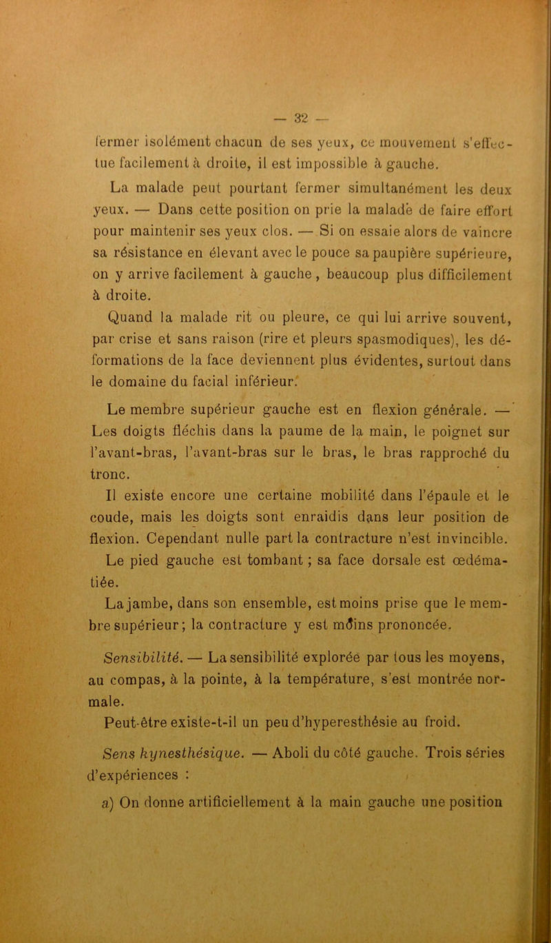 fermer isolément chacun de ses yeux, ce mouvement s’effec- tue facilement à droite, il est impossible à gauche. La malade peut pourtant fermer simultanément les deux yeux. — Dans cette position on prie la malade de faire effort pour maintenir ses yeux clos. — Si on essaie alors de vaincre sa résistance en élevant avec le pouce sa paupière supérieure, on y arrive facilement à gauche , beaucoup plus difficilement à droite. Quand la malade rit ou pleure, ce qui lui arrive souvent, par crise et sans raison (rire et pleurs spasmodiques), les dé- formations de la face deviennent plus évidentes, surtout dans le domaine du facial inférieur. Le membre supérieur gauche est en flexion générale. — Les doigts fléchis dans la paume de la main, le poignet sur l’avant-bras, l’avant-bras sur le bras, le bras rapproché du tronc. Il existe encore une certaine mobilité dans l’épaule et le coude, mais les doigts sont enraidis dans leur position de flexion. Cependant nulle part la contracture n’est invincible. Le pied gauche est tombant ; sa face dorsale est œdéma- tiée. La jambe, dans son ensemble, est moins prise que le mem- bre supérieur ; la contracture y est mdins prononcée. Sensibilité. — La sensibilité explorée par tous les moyens, au compas, à la pointe, à la température, s’est montrée nor- male. Peut-être existe-t-il un peu d’hyperesthésie au froid. Sens kynesthésique. — Aboli du côté gauche. Trois séries d’expériences : a) On donne artificiellement à la main gauche une position
