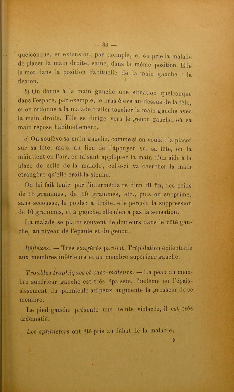 quelconque, en extension, par exemple, et on prie la malade de placer la main droite, saine, dans la même position. Elle la met dans la position habituelle de la main gauche : la flexion. b) On donne à la main gauche une situation quelconque dans l’espace, par exemple, le bras élevé au-dessus de la tête, et on ordonne à la malade d’aller toucher la main gauche avec la main droite. Elle se dirige vers le genou gauche, où sa main repose habituellement. c) On soulève sa main gauche, comme si on voulait la placer sur sa tête, mais, au lieu de l’appuyer sur sa tête, on la maintient en l’air, en faisant appliquer la main d’un aide à la place de celle de la malade, celle-ci va chercher la main étrangère qu’elle croit la sienne. On lui fait tenir, par l’intermédiaire d’un fil fin, des poids de 15 grammes, de 10 grammes, etc., puis on supprime, sans secousse, le poids: à droite, elle perçoit la suppression de 10 grammes, et à gauche, elle n’en a pas la sensation. La malade se plaint souvent de douleurs dans le côté gau- che, au niveau de l’épaule et du genou. Réflexes. — Très exagérés parlout. Trépidation épileptoïde aux membres inférieurs et au membre supérieur gauche. Troubles trophiques et vaso-moteurs. — La peau du mem- bre supérieur gauche est très épaissie, l’œdème ou l’épais- sissement du pannicule adipeux augmente la grosseur de ce membre. Le pied gauche présente une teinte violacée, il est très œdématié. Les sphincters ont été pris au début de la maladie. 3