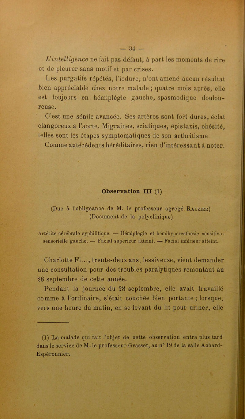 L'intelligence ne fait pas défaut, à part les moments de rire et de pleurer sans motif et par crises. Les purgatifs répétés, l’iodure, n’ont amené aucun résultat bien appréciable chez notre malade ; quatre mois après, elle est toujours en hémiplégie gauche, spasmodique doulou- reuse. C’est une sénile avancée. Ses artères sont fort dures, éclat clangoreux à l’aorte. Migraines, sciatiques, épistaxis, obésité, telles sont les étapes symptomatiques de son arthritisme. Comme antécédents héréditaires, rien d’intéressant à noter. Observation III (1) (Due à l’obligeance de M. le professeur agrégé Rauzier) (Document de la polyclinique) Artérite cérébrale syphilitique. —Hémiplégie et hémihyperesthésie sensitivo- sensorielle gauche. — Facial supérieur atteint. — Facial inférieur atteint. Charlotte Fl..., trente-deux ans, lessiveuse, vient demander une consultation pour des troubles paralytiques remontant au 28 septembre de cette année. Pendant la journée du 28 septembre, elle avait travaillé comme à l’ordinaire, s’était couchée bien portante; lorsque, vers une heure du matin, en se levant du lit pour uriner, elle (1)'La malade qui fait l’objet de cette observation entra plus tard dans le service de M. le professeur Grasset, au n° 19 de la salle Achard- Espéronnier.