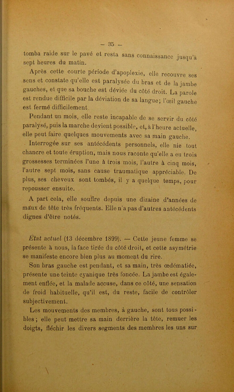 tomba raide sur le pavé et resta sans connaissance jusqu’à sept heures du matin. Après cette courte période d’apoplexie, elle recouvre ses sens et constate qu’elle est paralysée du bras et de la jambe gauches, et que sa bouche est déviée du côté droit. La parole est rendue difficile par la déviation de sa langue; l’œil gauche est fermé difficilement. Pendant un mois, elle leste incapable de se servir du côté paralysé, puis la marche devient possible, et, à l’heure actuelle, elle peut faire quelques mouvements avec sa main gauche. . Interrogée sur ses antécédents personnels, elle nie tout chancre et toute éruption, mais nous raconte qu’elle a eu trois grossesses terminées l’une à trois mois, l’autre à cinq mois, l’autre sept mois, sans cause traumatique appréciable. De plus, ses cheveux sont tombés, il y a quelque temps, pour repousser ensuite. ' A part cela, elle soutire depuis une dizaine d’années de msfux de tête très fréquents. Elle n’a pas d’autres antécédents dignes d’être notés. État actuel (13 décembre 1899). — Cette jeune femme se présente à nous, la face tirée du côté droit, et cette asymétrie se manifeste encore bien plus au moment du rire. Son bras gauche est pendant, et sa main, très œdématiée, présente une teinte cyanique très foncée. La jambe est égale- ment enflée, et la malade accuse, dans ce côté, une sensation de froid habituelle, qu’il est, du reste, facile de contrôler subjectivement. Les mouvements des membres, à gauche, sont tous possi- bles ; elle peut mettre sa main derrière la tête, remuer les doigts, fléchir les divers segments des membres les uns sur \ \