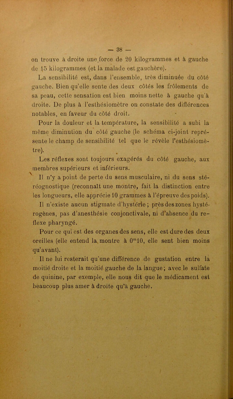 on trouve à droite une force de 20 kilogrammes et à gauche de 15 kilogrammes (et la malade est gauchère). La sensibilité est, dans l’ensemble, très diminuée du côté gauche. Bien qu’elle sente des deux côtés les frôlements de sa peau, cette sensation est bien moins nette à gauche qu’à droite. De plus à l’esthésiomètre on constate des différences notables, en faveur du côté droit. Pour la douleur et la température, la sensibilité a subi la « même diminution du côté gauche (le schéma ci-joint repré- sente le champ de sensibilité tel que le révèle l’esthésiomè- tre). Les réflexes sont toujours exagérés du côté gauche, aux membres supérieurs et inférieurs. Il n’y a point de perte du sens musculaire, ni du sens sté- réognostique (reconnaît une montre, fait la distinction entre les longueurs, elle apprécie 10 grammes à l’épreuve des poids). Il n’existe aucun stigmate d’hystérie ; près des zones hysté- rogènes, pas d’anesthésie conjonctivale, ni d’absence du re- flexe pharyngé. Pour ce qui est des organes des sens, elle est dure des deux oreilles (elle entend la. montre à 0ra10, elle sent bien moins qu’avant). Il ne lui resterait qu’une différence de gustation entre la moitié droite et la moitié gauche de la langue; avec le sulfate de quinine, par exemple, elle nous dit que le médicament est beaucoup plus amer à droite qu’à gauche.