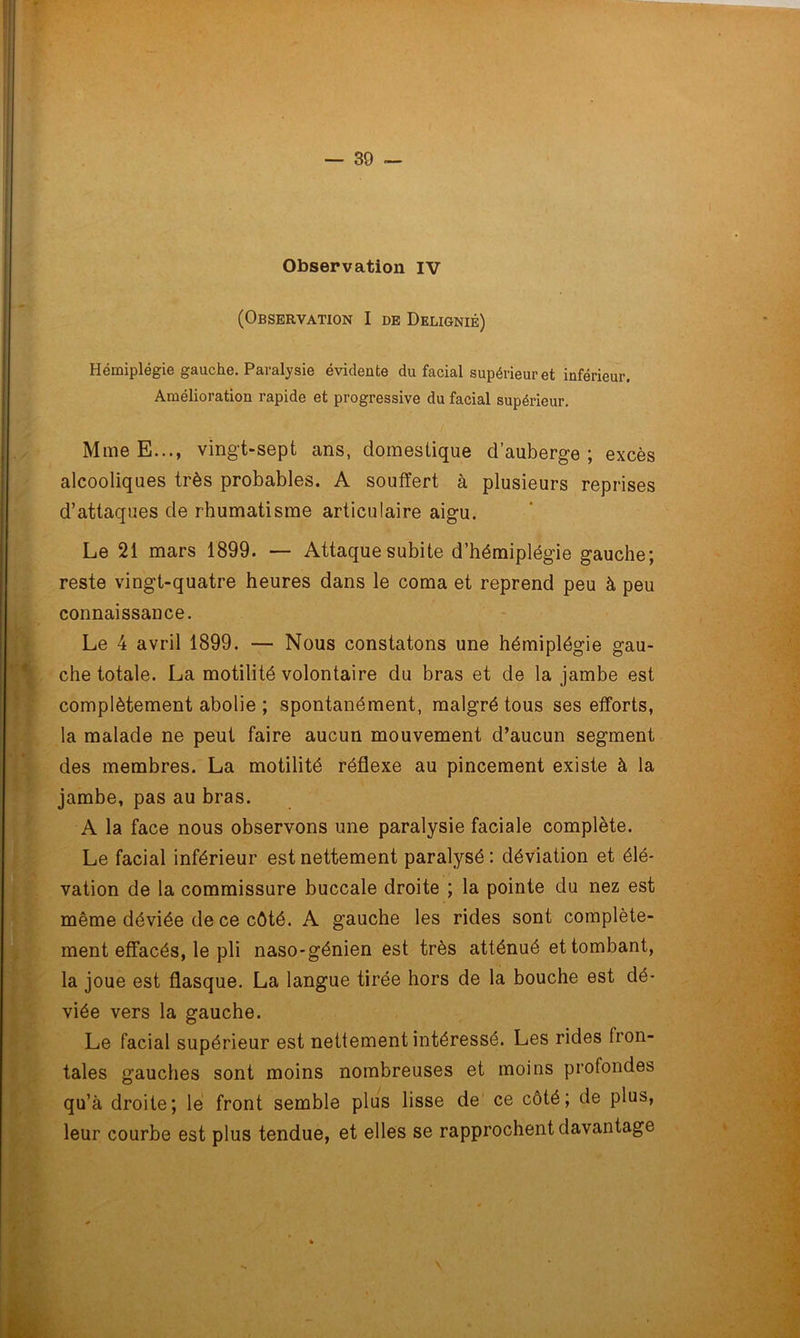 (Observation I de Deligniê) Hémiplégie gauche. Paralysie évidente du facial supérieur et inférieur. Amélioration rapide et progressive du facial supérieur. MmeE..., vingt-sept ans, domestique d’auberge; excès alcooliques très probables. A souffert à plusieurs reprises d’attaques de rhumatisme articulaire aigu. Le 21 mars 1899. — Attaque subite d’hémiplégie gauche; reste vingt-quatre heures dans le coma et reprend peu à peu connaissance. Le 4 avril 1899. — Nous constatons une hémiplégie gau- che totale. La motilité volontaire du bras et de la jambe est complètement abolie ; spontanément, malgré tous ses efforts, la malade ne peut faire aucun mouvement d’aucun segment des membres. La motilité réflexe au pincement existe à la jambe, pas au bras. A la face nous observons une paralysie faciale complète. Le facial inférieur est nettement paralysé: déviation et élé- vation de la commissure buccale droite ; la pointe du nez est même déviée de ce côté. A gauche les rides sont complète- ment effacés, le pli naso-génien est très atténué et tombant, la joue est flasque. La langue tirée hors de la bouche est dé- viée vers la gauche. Le facial supérieur est nettement intéressé. Les rides fron- tales gauches sont moins nombreuses et moins profondes qu’à droite; le front semble plus lisse de ce côté; de plus, leur courbe est plus tendue, et elles se rapprochent davantage