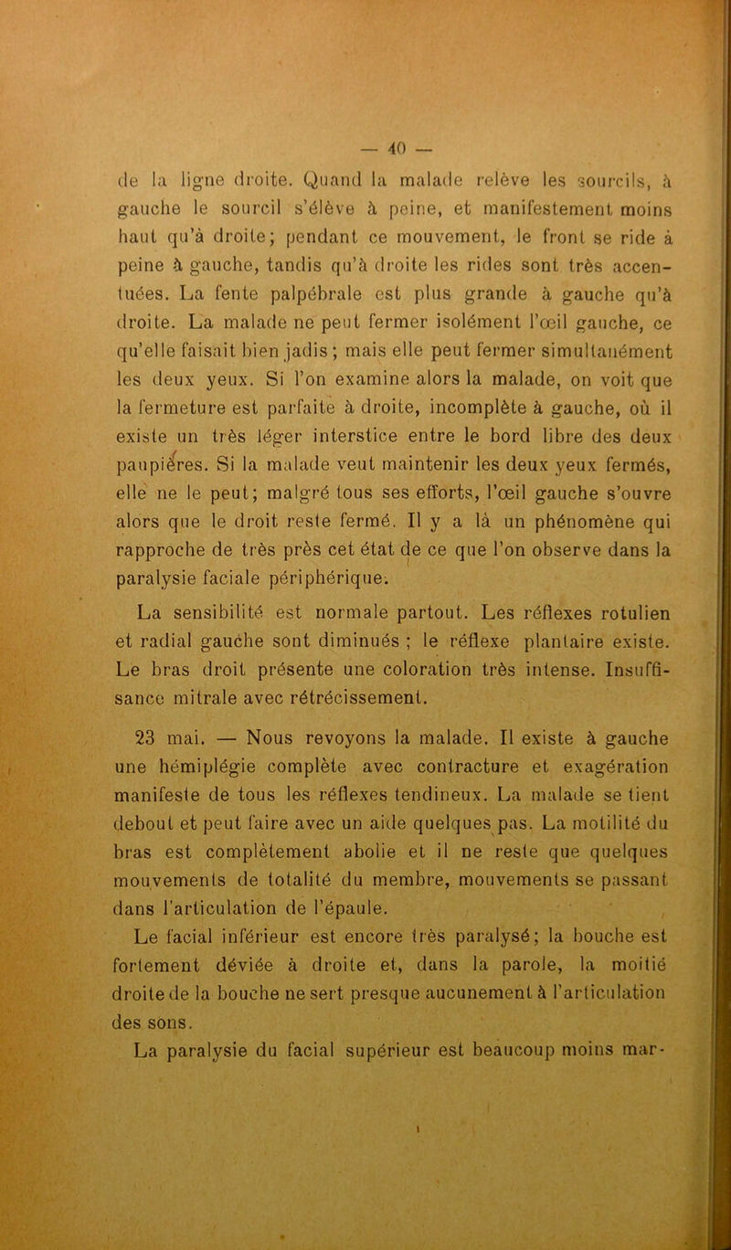 (le la ligne droite. Quand la malade relève les sourcils, à gauche le sourcil s’élève à peine, et manifestement moins haut qu’à droite; pendant ce mouvement, le front se ride à peine à gauche, tandis qu’à droite les rides sont très accen- tuées. La fente palpébrale est plus grande à gauche qu’à droite. La malade ne peut fermer isolément l’œil gauche, ce qu’elle faisait bien jadis; mais elle peut fermer simultanément les deux yeux. Si l’on examine alors la malade, on voit que la fermeture est parfaite à droite, incomplète à gauche, où il existe un très léger interstice entre le bord libre des deux paupières. Si la malade veut maintenir les deux yeux fermés, elle ne le peut; malgré tous ses efforts, l’œil gauche s’ouvre alors que le droit reste fermé. Il y a là un phénomène qui rapproche de très près cet état de ce que l’on observe dans la paralysie faciale périphérique. La sensibilité est normale partout. Les réflexes rotulien et radial gauche sont diminués ; le réflexe plantaire existe. Le bras droit présente une coloration très intense. Insuffi- sance mitrale avec rétrécissement. 23 mai. — Nous revoyons la malade. Il existe à gauche une hémiplégie complète avec contracture et exagération manifeste de tous les réflexes tendineux. La malade se tient debout et peut faire avec un aide quelques pas. La motilité du bras est complètement abolie et il ne reste que quelques mouvements de totalité du membre, mouvements se passant dans l’articulation de l’épaule. Le facial inférieur est encore très paralysé; la bouche est fortement déviée à droite et, dans la parole, la moitié droite de la bouche ne sert presque aucunement à l’articulation des sons. La paralysie du facial supérieur est beaucoup moins mar-