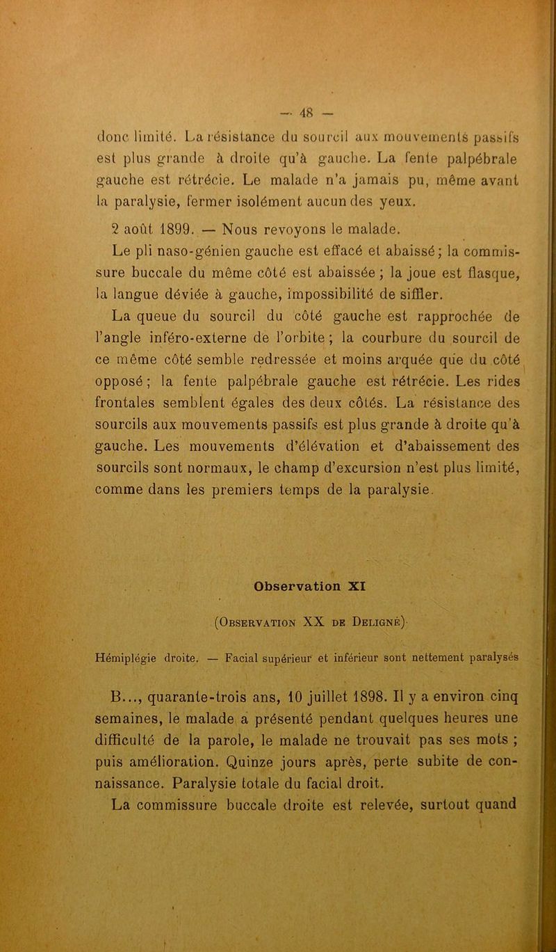 donc limité. La résistance du sourcil aux mouvements passifs est plus grande à droite qu’à gauche. La fente palpébrale gauche est rétrécie. Le malade n’a jamais pu, même avant la paralysie, fermer isolément aucun des yeux. 2 août 1899. — Nous revoyons le malade. Le pli naso-génien gauche est effacé et abaissé; la commis- sure buccale du même côté est abaissée ; la joue est flasque, la langue déviée à gauche, impossibilité de siffler. La queue du sourcil du côté gauche est rapprochée de l’angle inféro-externe de l’orbite ; la courbure du sourcil de ce même côté semble redressée et moins arquée que du côté opposé; la fente palpébrale gauche est rétrécie. Les rides frontales semblent égales des deux côtés. La résistance des sourcils aux mouvements passifs est plus grande à droite qu’à gauche. Les mouvements d’élévation et d’abaissement des sourcils sont normaux, le champ d’excursion n’est plus limité, comme dans les premiers temps de la paralysie. Observation XI (Observation XX de Delignr)- Hémiplégie droite. — Facial supérieur et inférieur sont nettement paralysés B..., quarante-trois ans, 10 juillet 1898. Il y a environ cinq semaines, le malade a présenté pendant quelques heures une difficulté de la parole, le malade ne trouvait pas ses mots ; puis amélioration. Quinze jours après, perte subite de con- naissance. Paralysie totale du facial droit. La commissure buccale droite est relevée, surtout quand t