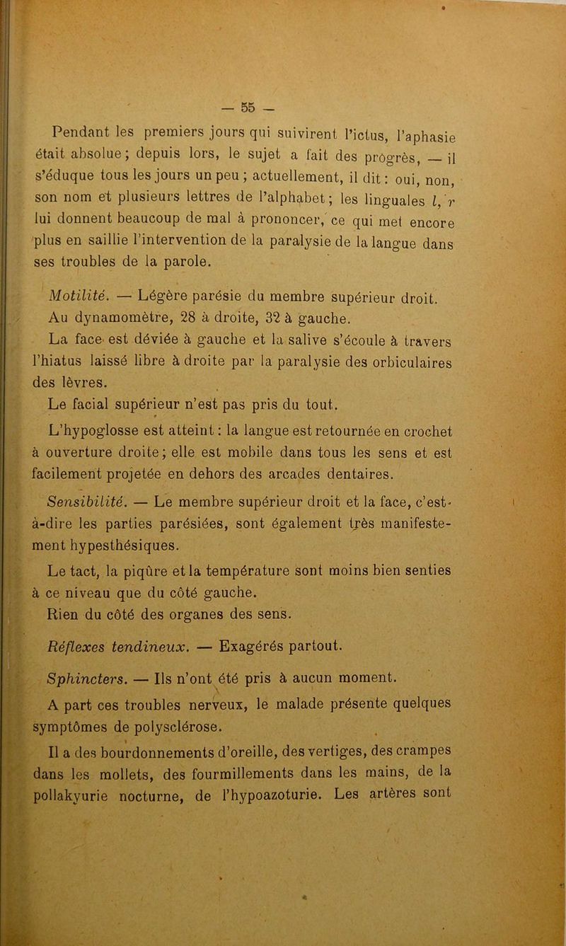 Pendant les premiers jours qui suivirent l’ictus, l’aphasie était absolue; depuis lors, le sujet a fait des progrès, — il s’éduque tous les jours un peu ; actuellement, il dit : oui, non, son nom et plusieurs lettres de l’alphabet; les linguales l, r lui donnent beaucoup de mal à prononcer, ce qui met encore plus en saillie l’intervention de la paralysie de la langue dans ses troubles de la parole. « Motilité. — Légère parésie du membre supérieur droit. Au dynamomètre, 28 à droite, 32 à gauche. La face^ est déviée à gauche et la salive s’écoule à travers l’hiatus laissé libre à droite par la paralysie des orbiculaires des lèvres. Le facial supérieur n’est pas pris du tout. * L’hypoglosse est atteint : la langue est retournée en crochet à ouverture droite; elle est mobile dans tous les sens et est facilement projetée en dehors des arcades dentaires. Sensibilité. — Le membre supérieur droit et la face, c’esL à-dire les parties parésiées, sont également très manifeste- ment hypesthésiques. Le tact, la piqûre et la température sont moins bien senties à ce niveau que du côté gauche. Rien du côté des organes des sens. Réflexes tendineux. — Exagérés partout. Sphincters. — Ils n’ont été pris à aucun moment. A part ces troubles nerveux, le malade présente quelques symptômes de polysclérose. Il a des bourdonnements d’oreille, des vertiges, des crampes dans les mollets, des fourmillements dans les mains, de la pollakyurie nocturne, de l’hypoazoturie. Les artères sont