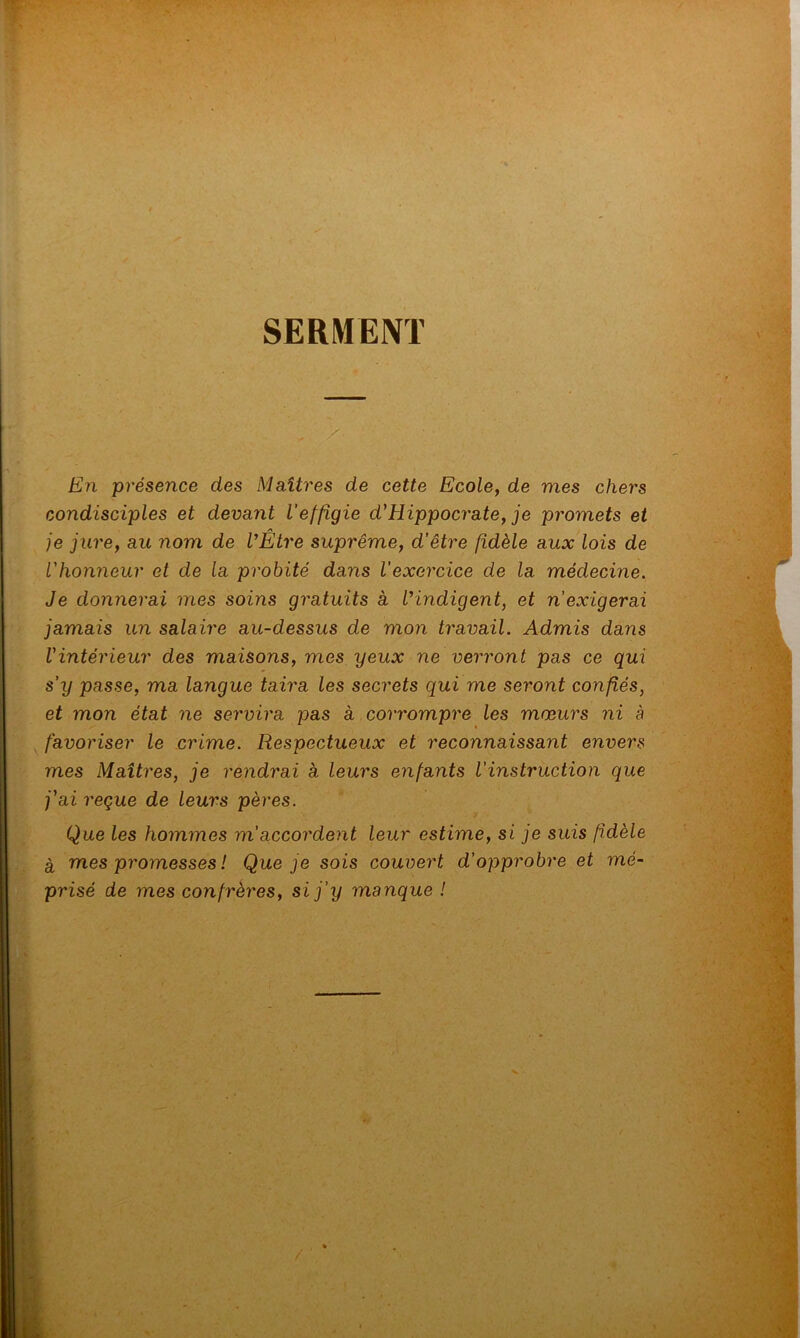 SERMENT En présence des Maîtres de cette Ecole, de mes chers condisciples et devant l’effigie d}Hippocrate, je promets et je jure, au nom de l’Etre suprême, d'être fidèle aux lois de l'honneur et de la probité dans l’exercice de la médecine. Je donnerai mes soins gratuits à l’indigent, et n'exigerai jamais un salaire au-dessus de mon travail. Admis dans l'intérieur des maisons, mes yeux ne verront pas ce qui s’y passe, ma langue taira les secrets qui me seront confiés, et mon état ne servira pas a corrompre les mœurs ni à favoriser le crime. Respectueux et reconnaissant envers mes Maîtres, je rendrai à leurs enfants l’instruction que j'ai reçue de leurs pères. Que les hommes m’accordent leur estime, si je suis fidèle à mes promesses ! Que je sois couvert d’opprobre et mé- prisé de mes confrères, si j’y manque !