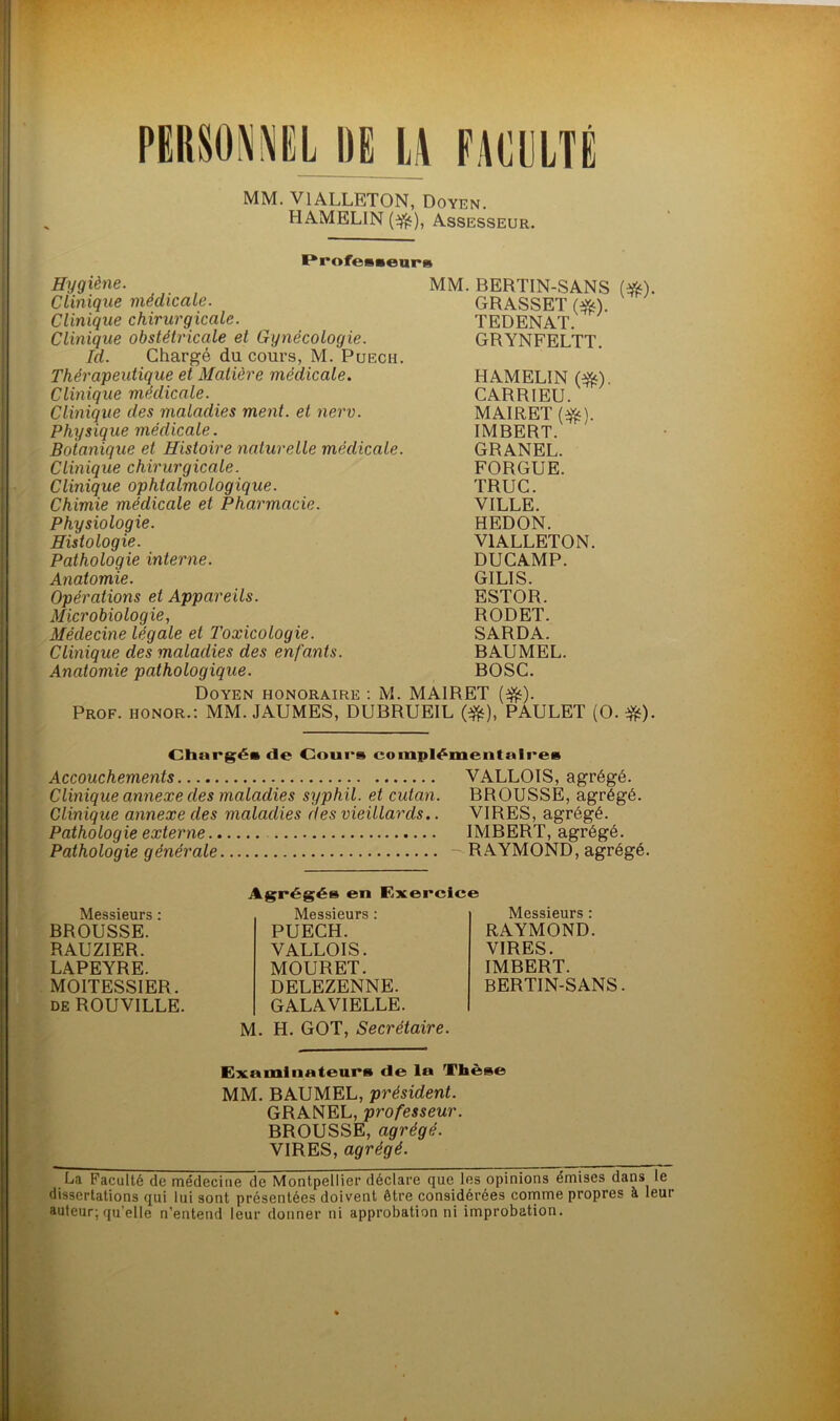 MM. VlALLETON, Doyen. HAMELIN (•$), Assesseur. ProfessearH Hygiène. Clinique médicale. Clinique chirurgicale. Clinique obstétricale et Gynécologie. Id. Chargé du cours, M. Puech. Thérapeutique et Matière médicale. Clinique médicale. Clinique des maladies ment, et nerv. Physique médicale. Botanique et Histoire naturelle médicale. Clinique chirurgicale. Clinique ophtalmologique. Chimie médicale et Pharmacie. Physiologie. Histologie. Pathologie interne. Anatomie. Opérations et Appareils. Microbiologie, Médecine légale et Toxicologie. Clinique des maladies des enfants. Anatomie pathologique. MM. BERTIN-SANS (#). GRASSET (#). TEDENAT. GRYNFELTT. HAMELIN (Sfe). CARRIEU. MAIRET(^). IMBERT. GRANEL. FORGUE. TRUC. VILLE. HEDON. V1ALLETON. DUCAMP. GILIS. ESTOR. RODET. SARDA. BAUMEL. BOSC. Doyen honoraire : M. MAIRET (ifc). Prof, honor.: MM. JAUMES, DUBRUEIL (•&), PAULET (O. #). Chargés de Cours complémentaires Accouchements VALLOIS, agrégé. Clinique annexe des maladies syphil. et cutan. BROUSSE, agrégé. Clinique annexe des maladies des vieillards.. VIRES, agrégé. Pathologie externe IMBERT, agrégé. Pathologie générale - RAYMOND, agrégé. Messieurs : BROUSSE. RAUZIER. LAPEYRE. MOITESSIER. de ROUVILLE. Agrégés en Exercice Messieurs : PUECH. VALLOIS. MOURET. DELEZENNE. GALAVIELLE. Messieurs : RAYMOND. VIRES. IMBERT. BERTIN-SANS. M. H. GOT, Secrétaire. Examinateurs de la Thèse MM. BAUMEL, président. GRANEL, professeur. BROUSSE, agrégé. VIRES, agrégé. La Faculté de médecine de Montpellier déclare que les opinions émises dans le dissertations qui lui sont présentées doivent être considérées comme propres à leur auteur; qu’elle n'entend leur donner ni approbation ni improbation.