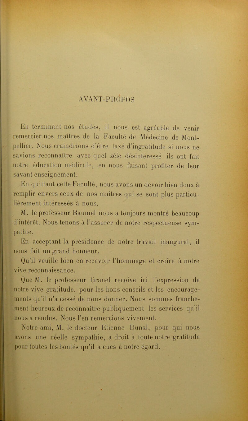 AVANT-PROPOS En terminant nos études, il nous est agréable de venir remercier nos maîtres de la Faculté de Médecine de Mont- pellier. Nous craindrions d’être taxé d’ingratitude si nous ne savions reconnaître avec quel zèle désintéressé ils ont fait notre éducation médicale, en nous faisant profiter de leur savant enseignement. En quittant cette Faculté, nous avons un devoir bien doux à remplir envers ceux de nos maîtres qui se sont plus particu- lièrement intéressés à nous. M. le professeur Baumel nous a toujours montré beaucoup d’intérêt. Nous tenons à l’assurer de notre respectueuse sym- pathie. En acceptant la présidence de notre travail inaugural, il nous fait un grand honneur. Qu’il veuille bien en recevoir l’hommage et croire à notre vive reconnaissance. Que M. le professeur Granel reçoive ici l’expression de notre vive gratitude, pour les bons conseils et les encourage- ments qu’il n’a cessé de nous donner. Nous sommes franche- ment heureux de reconnaître publiquement les services qu’il nous a rendus. Nous l’en remercions vivement. Notre ami, M. le docteur Etienne Dunal, pour qui nous avons une réelle sympathie, a droit à toute notre gratitude pour toutes les bontés qu’il a eues à notre égard.