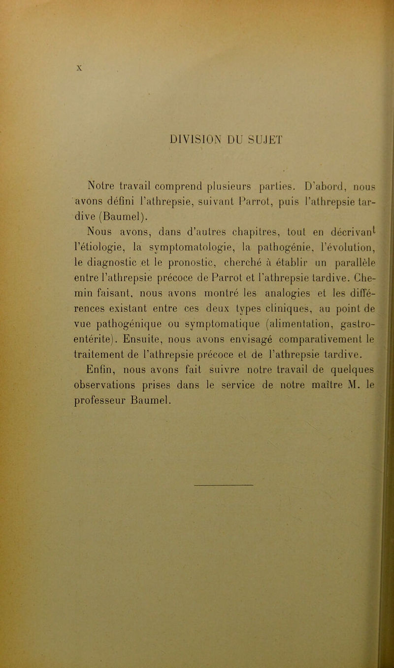 DIVISION DU SUJET Noire travail comprend plusieurs parties. D’abord, nous avons défini Tathrepsie, suivant Parrot, puis l’athrepsie tar- dive (Baumel). Nous avons, dans d’autres chapitres, tout en décrivant l’étiologie, la symptomatologie, la pathogénie, l’évolution, le diagnostic et le pronostic, cherché à établir un parallèle entre Tathrepsie précoce de Parrot et Tathrepsie tardive. Che- min faisant, nous avons montré les analogies et les diffé- rences existant entre ces deux types cliniques, au point de vue pathogénique ou symptomatique (alimentation, gastro- entérite). Ensuite, nous avons envisagé comparativement le traitement de Tathrepsie précoce et de Tathrepsie tardive. Enfin, nous avons fait suivre notre travail de quelques observations prises dans le service de notre maître M. le professeur Baumel.