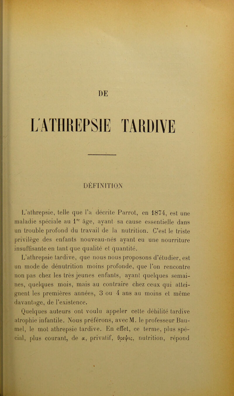 DE TARDIVE DÉFINITION L'athrepsie, telle que l’a décrite Parrot, en 1874, est une maladie spéciale au l0r âge, ayant sa cause essentielle dans un trouble profond du travail de la nutrition. C’est le triste privilège des enfants nouveau-nés ayant eu une nourriture insuffisante en tant que qualité et quantité. L’athrepsie tardive, que nous nous proposons d’étudier, est un mode de dénutrition moins profonde, que l’on rencontre non pas chez les très jeunes enfants, ayant quelques semai- nes, quelques mois, mais au contraire chez ceux qui attei- gnent les premières années, 3 ou 4 ans au moins et même davantage, de l’existence. Quelques auteurs ont voulu appeler cette débilité tardive atrophie infantile. Nous préférons, avecM. le professeur Bau- mel, le mot athrepsie tardive. En effet, ce terme, plus spé- cial, plus courant, de a, privatif, 0psduç, nutrition, répond