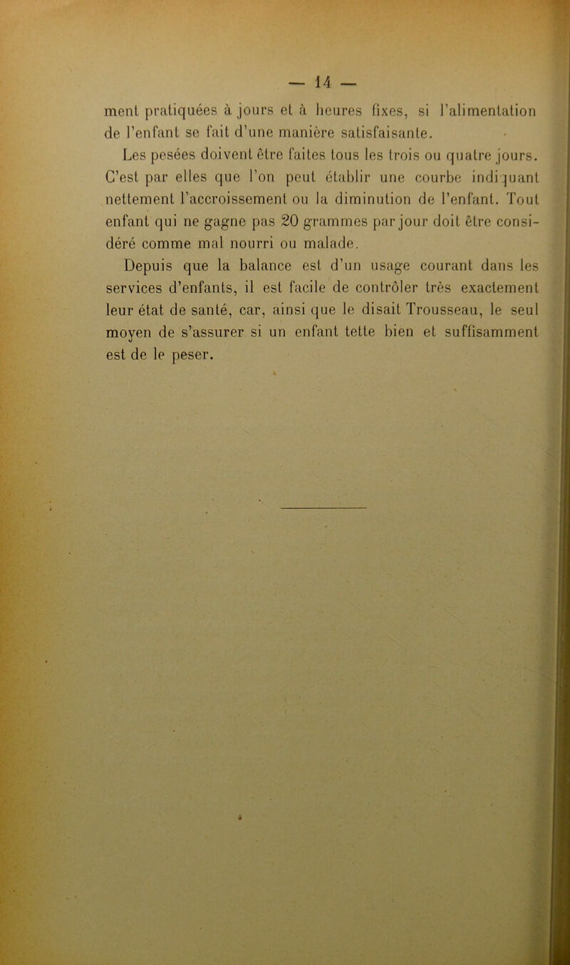 ment pratiquées à jours et à heures fixes, si l’alimentation de l’enfant se fait d’une manière satisfaisante. Les pesées doivent être faites tous les trois ou quatre jours. C’est, par elles que l’on peut établir une courbe indiquant nettement l’accroissement ou la diminution de l’enfant. Tout enfant qui ne gagne pas 20 grammes par jour doit être consi- déré comme mal nourri ou malade. Depuis que la balance est d’un usage courant dans les services d’enfants, il est facile de contrôler très exactement leur état de santé, car, ainsi que le disait Trousseau, le seul moyen de s’assurer si un enfant tette bien et suffisamment est de le peser.