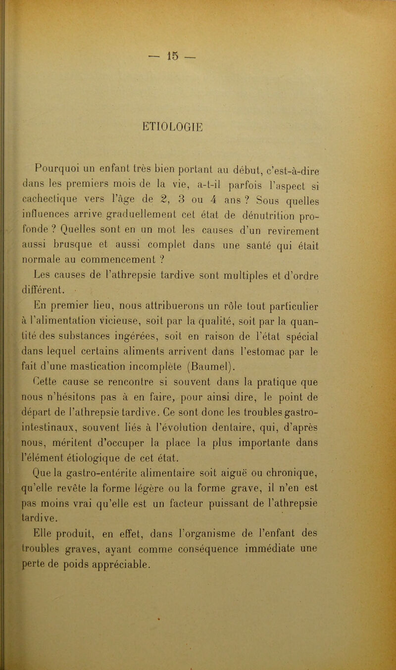 ETIOLOGIE Pourquoi un enfant très bien portant au début, c’est-à-dire dans les premiers mois de la vie, a-t-il parfois l’aspect si cachectique vers l’âge de 2, 3 ou 4 ans ? Sous quelles influences arrive graduellement cet état de dénutrition pro- fonde ? Quelles sont en un mot les causes d’un revirement aussi brusque et aussi complet dans une santé qui était normale au commencement ? Les causes de l’athrepsie tardive sont multiples et d’ordre différent. En premier lieu, nous attribuerons un rôle tout particulier à l’alimentation vicieuse, soit par la qualité, soit par la quan- tité des substances ingérées, soit en raison de l’état spécial dans lequel certains aliments arrivent dans l’estomac par le fait d’une mastication incomplète (Baumel). Cette cause se rencontre si souvent dans la pratique que nous n’hésitons pas à en faire, pour ainsi dire, le point de départ de l’athrepsie tardive. Ce sont donc les troubles gastro- intestinaux, souvent liés à l’évolution dentaire, qui, d’après nous, méritent d’occuper la place la plus importante dans l’élément étiologique de cet état. Que la gastro-entérite alimentaire soit aiguë ou chronique, qu’elle revête la forme légère ou la forme grave, il n’en est pas moins vrai qu’elle est un facteur puissant de l’athrepsie tardive. Elle produit, en effet, dans l’organisme de l’enfant des troubles graves, ayant comme conséquence immédiate une perte de poids appréciable.