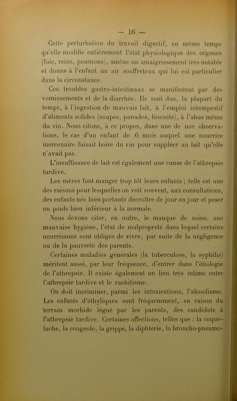 Celte perturbation du travail digestif, en même temps qu’elle modifie entièrement l’état physiologique des organes (foie, reins, poumons), amène un amaigrissement très notable et donne à l’enfant un air souffreteux qui lui est particulier dans la circonstance. Ces troubles gastro-intestinaux se manifestent par des vomissements et de la diarrhée. Ils sont dus, la plupart du temps, à l’ingestion de mauvais lait, à l’emploi intempestif d’aliments solides (soupes, panades, biscuits), à l’abus même du vin. Nous citons, à ce propos, dans une de nos observa- tions, le cas d’un enfant de 6 mois auquel une nourrice mercenaire faisait boire du vin pour suppléer au lait qu’elle n’avait pas. L’insuffisance de lait est également une cause de l’athrepsie tardive. Les mères font manger trop tôt leurs enfants ; telle est une des raisons pour lesquelles on voit souvent, aux consultations, des enfants nés bien portants décroître de jour en jour et peser un poids bien inférieur à la normale. Nous devons citer, en outre, le manque de soins, une mauvaise hygiène, l’état de malpropreté dans lequel certains nourrissons sont obligés de vivre, par suite de la négligence ou de la pauvreté des parents. Certaines maladies générales (la tuberculose, la syphilis) méritent aussi, par leur fréquence, d’entrer dans l’étiologie de l’athrepsie. Il existe également un lien très intime entre l’athrepsie tardive et le rachitisme. On doit incriminer, parmi les intoxications, l’alcoolisme. Les enfants d’éthyliques sont fréquemment,. en raison du terrain morbide légué par les parents, des candidats à l’athrepsie tardive. Certaines affections, telles que : la coque- luche, la rougeole, la grippe, la diphtérie, la broncho-pneumo-