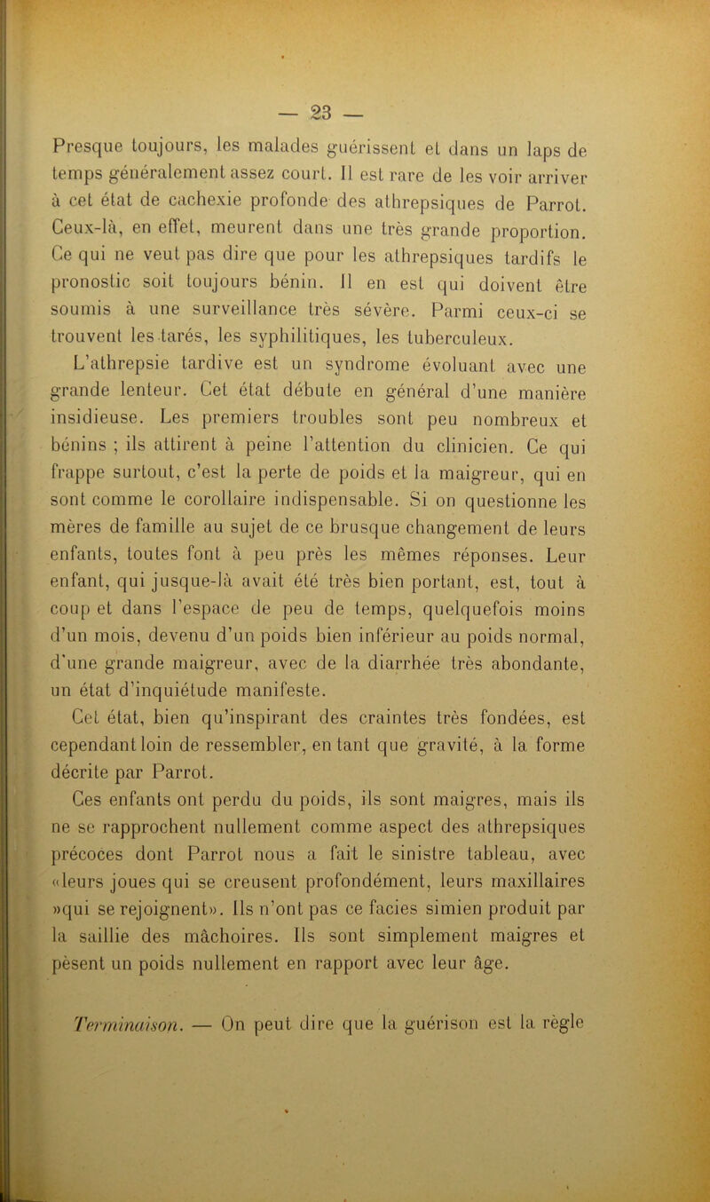 Presque toujours, les malades guérissent et dans un laps de temps généralement assez court. 11 est rare de les voir arriver à cet état de cachexie profonde des athrepsiques de Parrot. Ceux-là, en effet, meurent dans une très grande proportion. Ce qui ne veut pas dire que pour les athrepsiques tardifs le pronostic soit toujours bénin. 11 en est qui doivent être soumis à une surveillance très sévère. Parmi ceux-ci se trouvent les tarés, les syphilitiques, les tuberculeux. L’athrepsie tardive est un syndrome évoluant avec une grande lenteur. Cet état débute en général d une manière insidieuse. Les premiers troubles sont peu nombreux et bénins ; ils attirent à peine l’attention du clinicien. Ce qui frappe surtout, c’est la perte de poids et la maigreur, qui en sont comme le corollaire indispensable. Si on questionne les mères de famille au sujet de ce brusque changement de leurs enfants, toutes font à peu près les mêmes réponses. Leur enfant, qui jusque-là avait été très bien portant, est, tout à coup et dans l’espace de peu de temps, quelquefois moins d’un mois, devenu d’un poids bien inférieur au poids normal, d'une grande maigreur, avec de la diarrhée très abondante, un état d’inquiétude manifeste. Cet état, bien qu’inspirant des craintes très fondées, est cependant loin de ressembler, entant que gravité, à la forme décrite par Parrot. Ces enfants ont perdu du poids, ils sont maigres, mais ils ne se rapprochent nullement comme aspect des athrepsiques précoces dont Parrot nous a fait le sinistre tableau, avec «leurs joues qui se creusent profondément, leurs maxillaires »qui se rejoignent». Ils n’ont pas ce faciès simien produit par la saillie des mâchoires. Ils sont simplement maigres et pèsent un poids nullement en rapport avec leur âge. Terminaison. On peut dire que la guérison est la règle