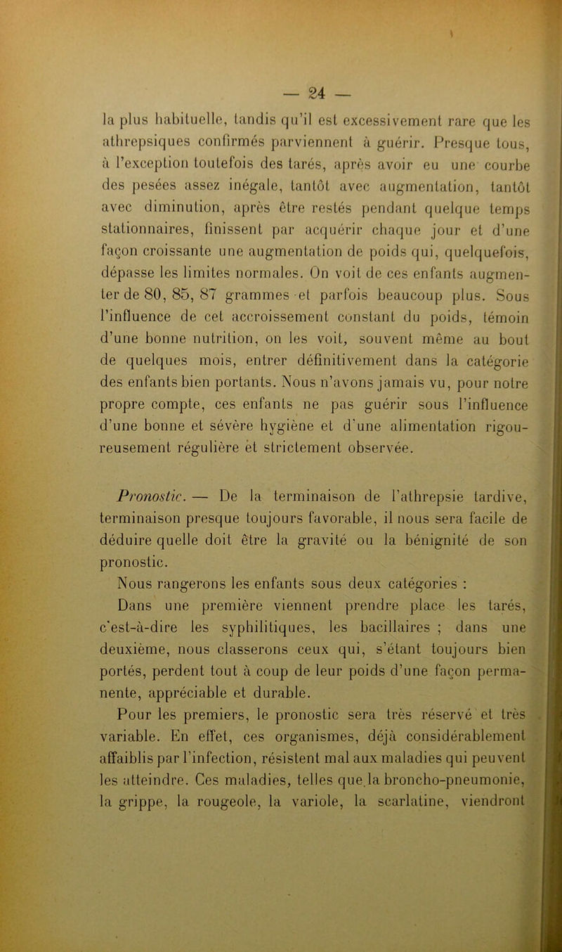 s la plus habituelle, tandis qu’il est excessivement rare que les athrepsiques confirmés parviennent à guérir. Presque tous, à l’exception toutefois des tarés, après avoir eu une courbe des pesées assez inégale, tantôt avec augmentation, tantôt avec diminution, après être restés pendant quelque temps stationnaires, finissent par acquérir chaque jour et d’une façon croissante une augmentation de poids qui, quelquefois, dépasse les limites normales. On voit de ces enfants augmen- ter de 80, 85, 87 grammes et parfois beaucoup plus. Sous l’influence de cet accroissement constant du poids, témoin d’une bonne nutrition, on les voit, souvent même au bout de quelques mois, entrer définitivement dans la catégorie des enfants bien portants. Nous n’avons jamais vu, pour notre propre compte, ces enfants ne pas guérir sous l’influence d’une bonne et sévère hygiène et d'une alimentation rigou- reusement régulière et strictement observée. Pronostic. — De la terminaison de l’athrepsie tardive, terminaison presque toujours favorable, il nous sera facile de déduire quelle doit être la gravité ou la bénignité de son pronostic. Nous rangerons les enfants sous deux catégories : Dans une première viennent prendre place les tarés, c’est-à-dire les syphilitiques, les bacillaires ; dans une deuxième, nous classerons ceux qui, s’étant toujours bien portés, perdent tout à coup de leur poids d’une façon perma- nente, appréciable et durable. Pour les premiers, le pronostic sera très réservé et très variable. En effet, ces organismes, déjà considérablement affaiblis par l’infection, résistent mal aux maladies qui peuvent les atteindre. Ces maladies, telles que.la broncho-pneumonie, la grippe, la rougeole, la variole, la scarlatine, viendront