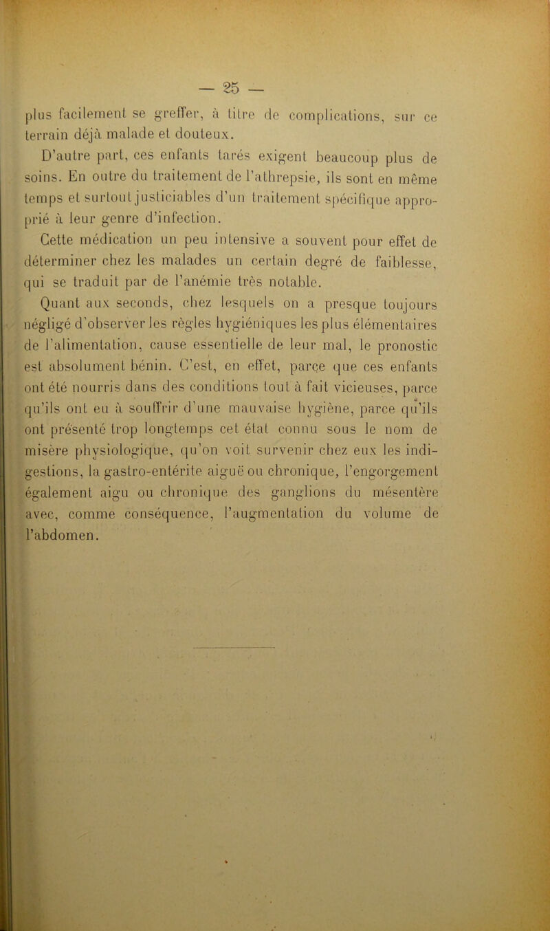 plus facilement se greffer, à titre de complications, sur ce terrain déjà malade et douteux. D’autre part, ces enfants tarés exigent beaucoup plus de soins. En outre du traitement de l’athrepsie, ils sont en même temps et surtout justiciables d’un traitement spécifique appro- prié à leur genre d’infection. Cette médication un peu intensive a souvent pour effet de déterminer chez les malades un certain degré de faiblesse, qui se traduit par de l’anémie très notable. Quant aux seconds, chez lesquels on a presque toujours négligé d'observer les règles hygiéniques les plus élémentaires de l'alimentation, cause essentielle de leur mal, le pronostic est absolument bénin. C’est, en effet, parce que ces enfants ont été nourris dans des conditions tout à fait vicieuses, parce qu’ils ont eu à souffrir d’une mauvaise hygiène, parce qu’ils ont présenté trop longtemps cet étal connu sous le nom de misère physiologique, qu’on voit survenir chez eux les indi- gestions, la gastro-entérite aiguë ou chronique, l’engorgement également aigu ou chronique des ganglions du mésentère avec, comme conséquence, l’augmentation du volume de l’abdomen.