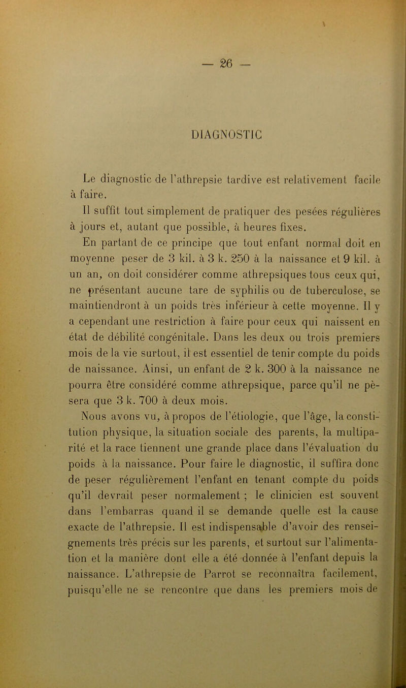 DIAGNOSTIC Le diagnostic de l’athrepsie tardive est relativement facile à faire. Il suffit tout simplement de pratiquer des pesées régulières à jours et, autant que possible, à heures fixes. En partant de ce principe que tout enfant normal doit en moyenne peser de 3 kil. à 3 k. 250 à la naissance et 9 kil. à un an, on doit considérer comme athrepsiques tous ceux qui, ne présentant aucune tare de syphilis ou de tuberculose, se maintiendront à un poids très inférieur à cette moyenne. Il y a cependant une restriction à faire pour ceux qui naissent en état de débilité congénitale. Dans les deux ou trois premiers mois de la vie surtout, il est essentiel de tenir compte du poids de naissance. Ainsi, un enfant de 2 k. 300 à la naissance ne pourra être considéré comme athrepsique, parce qu’il ne pè- sera que 3 k. 700 à deux mois. Nous avons vu, à propos de l’étiologie, que l’âge, la consti- tution physique, la situation sociale des parents, la multipa- rité et la race tiennent une grande place dans l’évaluation du poids à la naissance. Pour faire le diagnostic, il suffira donc de peser régulièrement l’enfant en tenant compte du poids qu’il devrait peser normalement ; le clinicien est souvent dans l’embarras quand il se demande quelle est la cause exacte de l’athrepsie. Il est indispensable d’avoir des rensei- gnements très précis sur les parents, et surtout sur l’alimenta- tion et la manière dont elle a été donnée à l’enfant depuis la naissance. L’athrepsie de Parrot se reconnaîtra facilement, puisqu’elle ne se rencontre que dans les premiers mois de