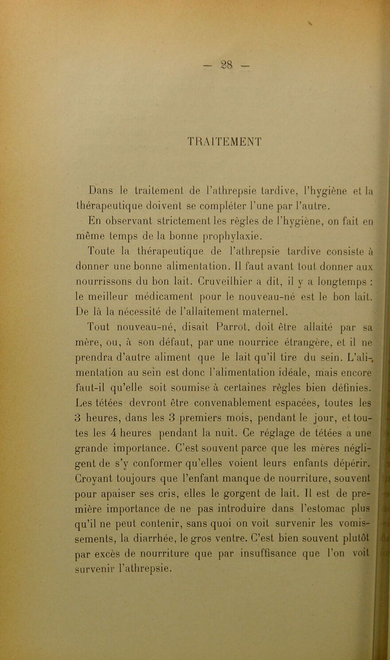 \ - 28 - 'RAI TE MENT Dans le traitement de l’athrepsie tardive, l’hygiène et la thérapeutique doivent se compléter l’une par l’autre. En observant strictement les règles de l’hygiène, on fait en même temps de la bonne prophylaxie. Toute la thérapeutique de l’athrepsie tardive consiste à donner une bonne alimentation. Il faut avant tout donner aux nourrissons du bon lait. Cruveilhier a dit, il y a longtemps : le meilleur médicament pour le nouveau-né est le bon lait. De là la nécessité de l’allaitement maternel. Tout nouveau-né, disait Parrot, doit être allaité par sa mère, ou, à son défaut, par une nourrice étrangère, et il ne prendra d’autre aliment que le lait qu’il tire du sein. L’ali-, mentation au sein est donc l’alimentation idéale, mais encore faut-il qu’elle soit soumise à certaines règles bien définies. Les tétées devront être convenablement espacées, toutes les 3 heures, dans les 3 premiers mois, pendant le jour, et tou- tes les 4 heures pendant la nuit. Ce réglage de tétées a une grande importance. C’est souvent parce que les mères négli- gent de s’y conformer qu’elles voient leurs enfants dépérir. Croyant toujours que l’enfant manque de nourriture, souvent pour apaiser ses cris, elles le gorgent de lait. Il est de pre- mière importance de ne pas introduire dans l’estomac plus qu’il ne peut contenir, sans quoi on voit survenir les vomis- sements, la diarrhée, le gros ventre. C’est bien souvent plutôt par excès de nourriture que par insuffisance que l’on voit survenir l’athrepsie.