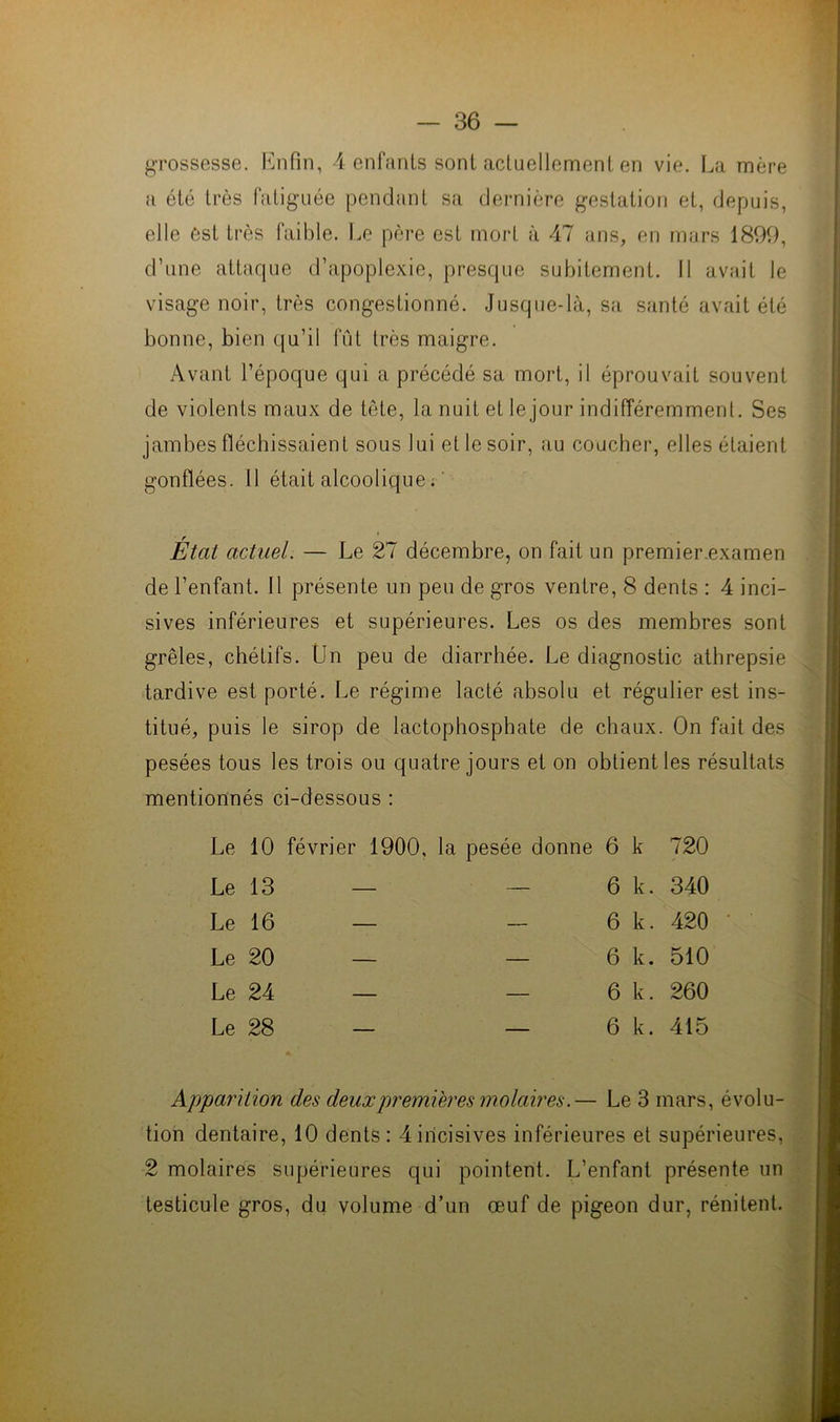 grossesse. Enfin, 4 enfants sont actuellement en vie. La mère a été très fatiguée pendant sa dernière gestation et, depuis, elle est très faible. Le père est mort à 47 ans, en mars 1899, d’une attaque d’apoplexie, presque subitement. Il avait le visage noir, très congestionné. Jusque-là, sa santé avait été bonne, bien qu’il fût très maigre. Avant l’époque qui a précédé sa mort, il éprouvait souvent de violents maux de tête, la nuit et le jour indifféremment. Ses jambes fléchissaient sous lui et le soir, au coucher, elles étaient gonflées. Il était alcoolique ; ' État actuel. — Le 27 décembre, on fait un premier examen de l’enfant. 11 présente un peu de gros ventre, 8 dents : 4 inci- sives inférieures et supérieures. Les os des membres sont grêles, chétifs. Un peu de diarrhée. Le diagnostic athrepsie tardive est porté. Le régime lacté absolu et régulier est ins- titué, puis le sirop de lactophosphate de chaux. On fait des pesées tous les trois ou quatre jours et on obtient les résultats mentionnés ci-dessous : Le 10 février 1900, la pesée donne 6 k 720 Le 13 — — 6 k. 340 Le 16 — - 6 k. 420 Le 20 — — 6 k. 510 Le 24 — — 6 k. 260 Le 28 — — 6 k. 415 Apparition des deuxpremières molaires.— Le 3 mars, évolu- tion dentaire, 10 dents: 4incisives inférieures et supérieures, 2 molaires supérieures qui pointent. L’enfant présente un testicule gros, du volume d’un œuf de pigeon dur, rénitent.