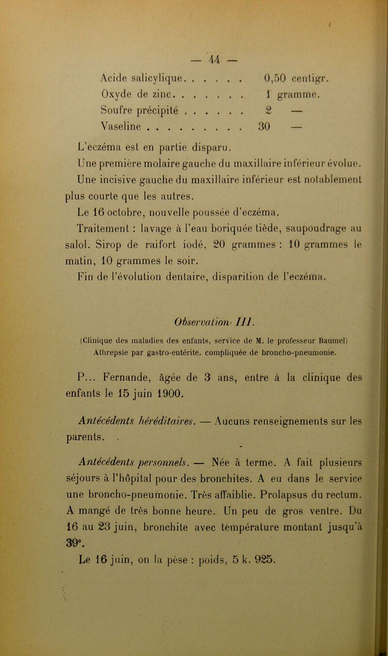 / — 44 — Acide salicylique Oxyde de zinc Soufre précipité Vaseline 0,50 centigr. 1 gramme. 2 — 30 — L’eczéma est en partie disparu. Une première molaire gauche du maxillaire inférieur évolue. Une incisive gauche du maxillaire inférieur est notablement plus courte que les autres. Le 16 octobre, nouvelle poussée d’eczéma. Traitement : lavage à l’eau boriquée tiède, saupoudrage au salol. Sirop de raifort iodé, 20 grammes : 10 grammes le matin, 10 grammes le soir. Fin de l’évolution dentaire, disparition de l’eczéma. Observation• 111. (Clinique des maladies des enfants, service de M. le professeur Baumel) Atlirepsie par gastro-entérite, compliquée de broncho-pneumonie. P... Fernande, âgée de 3 ans, entre à la clinique des enfants le 15 juin 1900. Antécédents héréditaires. — Aucuns renseignements sur les parents. . Antécédents personnels. — Née à terme. A fait plusieurs séjours à l’hôpital pour des bronchites. A eu dans le service une broncho-pneumonie. Très affaiblie. Prolapsus du rectum. A mangé de très bonne heure. Un peu de gros ventre. Du 16 au 23 juin, bronchite avec température montant jusqu’à 39°.