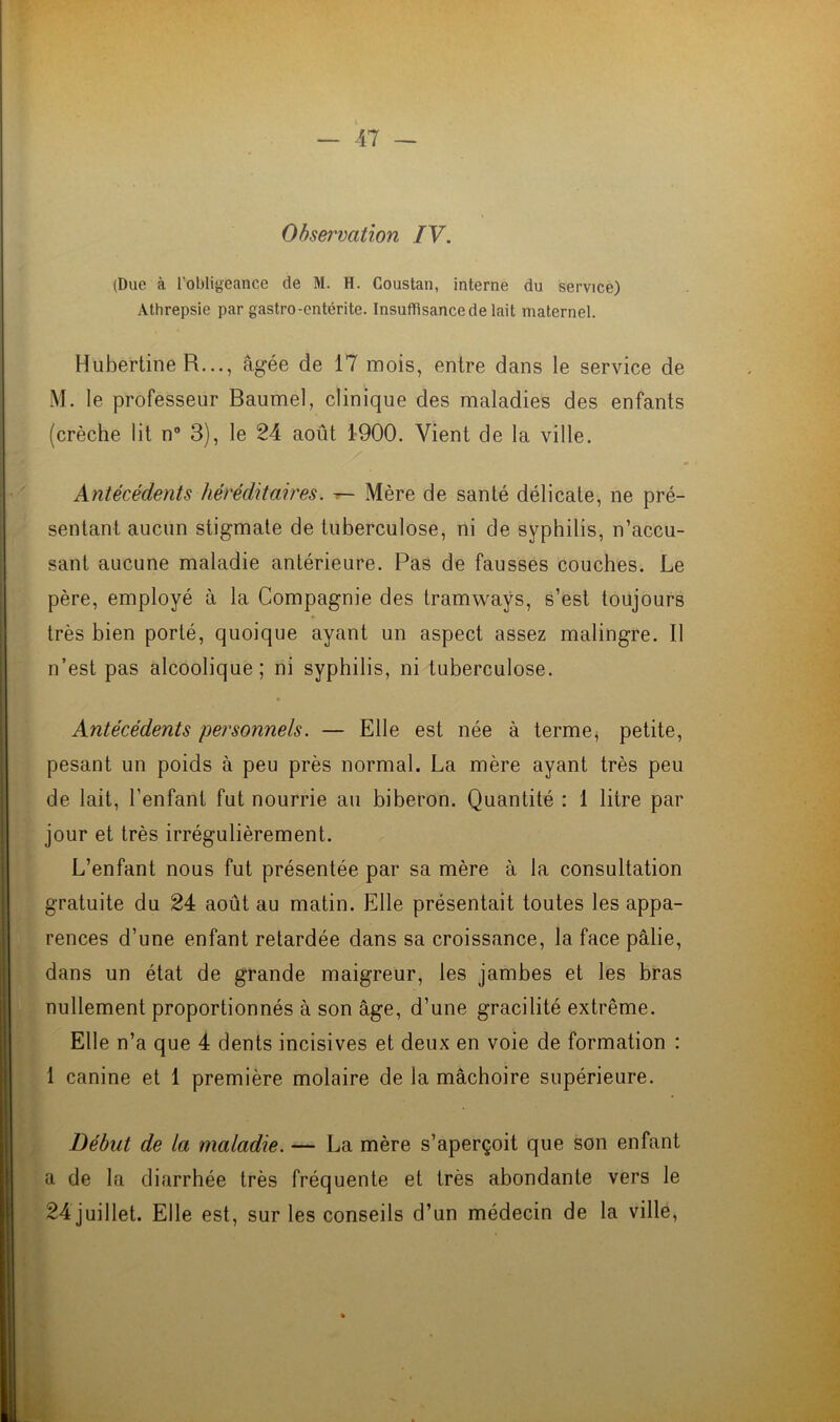 Observation IV. (Duc à l'obligeance de M. H. Coustan, interne du service) Athrepsie par gastro-entérite. Insuffisance de lait maternel. Hubertine R..., âgée de 17 mois, entre dans le service de M. le professeur Baumel, clinique des maladies des enfants (crèche lit n° 3), le 24 août 1900. Vient de la ville. Antécédents héréditaires. — Mère de santé délicate, ne pré- sentant aucun stigmate de tuberculose, ni de syphilis, n’accu- sant aucune maladie antérieure. Pas de fausses couches. Le père, employé à la Compagnie des tramways, s’est toujours très bien porté, quoique ayant un aspect assez malingre. Il n’est pas alcoolique; ni syphilis, ni tuberculose. • Antécédents personnels. — Elle est née à terme, petite, pesant un poids à peu près normal. La mère ayant très peu de lait, l’enfant fut nourrie au biberon. Quantité : 1 litre par jour et très irrégulièrement. L’enfant nous fut présentée par sa mère à la consultation gratuite du 24 août au matin. Elle présentait toutes les appa- rences d’une enfant retardée dans sa croissance, la face pâlie, dans un état de grande maigreur, les jambes et les bras nullement proportionnés à son âge, d’une gracilité extrême. Elle n’a que 4 dents incisives et deux en voie de formation : 1 canine et 1 première molaire de la mâchoire supérieure. Début de la maladie. — La mère s’aperçoit que son enfant a de la diarrhée très fréquente et très abondante vers le 24 juillet. Elle est, sur les conseils d’un médecin de la ville,