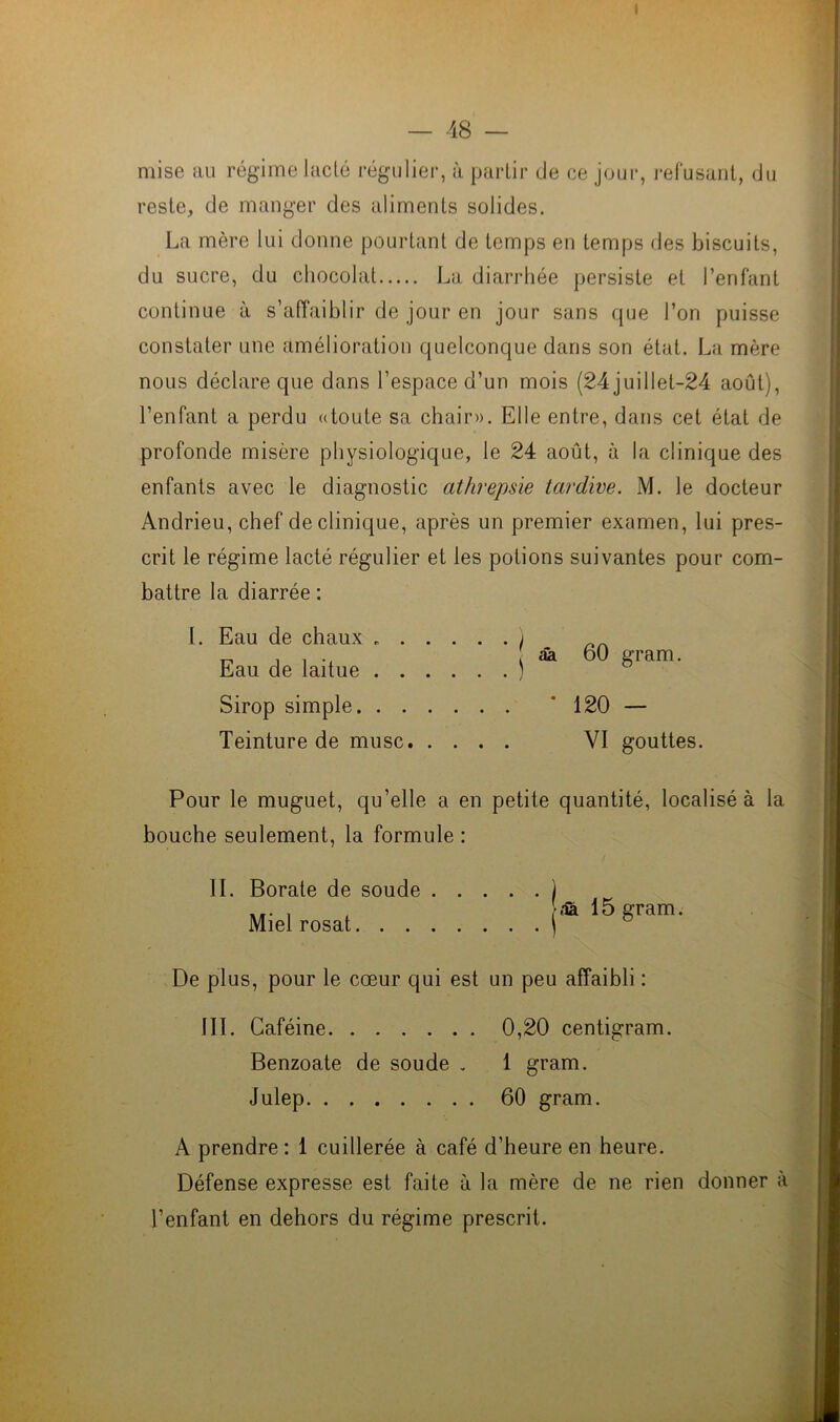 mise au régime lacté régulier, à partir de ce jour, refusant, du reste, de manger des aliments solides. La mère lui donne pourtant de temps en temps des biscuits, du sucre, du chocolat La diarrhée persiste et l’enfant continue à s’affaiblir de jour en jour sans que l’on puisse constater une amélioration quelconque dans son état. La mère nous déclare que dans l’espace d’un mois (24 juillet-24 août), l’enfant a perdu «toute sa chair». Elle entre, dans cet état de profonde misère physiologique, le 24 août, à la clinique des enfants avec le diagnostic athrepsie tardive. M. le docteur Andrieu, chef de clinique, après un premier examen, lui pres- crit le régime lacté régulier et les potions suivantes pour com- battre la diarrée: 1. Eau de chaux ) Eau de laitue ) & 60 gram- Sirop simple * 120 — Teinture de musc VI gouttes. Pour le muguet, qu’elle a en petite quantité, localisé à la bouche seulement, la formule : IL Borate de soude Mielrosat. . . De plus, pour le cœur qui est un peu affaibli : III. Caféine 0,20 centigram. Benzoate de soude . 1 gram. Julep 60 gram. A prendre: 1 cuillerée à café d’heure en heure. Défense expresse est faite à la mère de ne rien donner à l’enfant en dehors du régime prescrit. ,1a 15 gram.