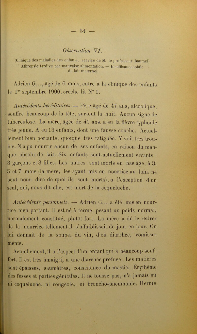 Observation VI. (Clinique des maladies des enfants, service de M. le professeur Baumel) Athrepsie tardive par mauvaise alimentation. — Insuffisance totale de lait maternel. Adrien G..., âgé de 6 mois, entre à la clinique des enfants le 1er septembre 1900, crèche lit N° 1. Antécédents héréditaires.— Père âgé de 47 ans, alcoolique, souffre beaucoup de la tête, surtout la nuit. Aucun signe de tuberculose. La mère, âgée de 41 ans, a eu la fièvre typhoïde très jeune. A eu 13 enfants, dont une fausse couche. Actuel- lement bien portante, quoique très fatiguée. Y voit très trou- ble. N’a pu nourrir aucun de ses enfants, en raison du man- que absolu de lait. Six enfants sont actuellement vivants : 3 garçons et 3 filles. Les autres sont morts en bas âge, à 3, 5 et 7 mois (la mère, les ayant mis en nourrice au loin, ne peut nous dire de quoi ils sont morts), à l’exception d’un seul, qui, nous dit-elle, est mort de la coqueluche. Antécédents personnels. — Adrien G... a été mis en nour- rice bien portant. Il est né à terme pesant un poids normal, normalement constitué, plutôt fort. La mère a dû le retirer de la nourrice tellement il s’affaiblissait de jour en jour. On lui donnait de la soupe, du vin, d’où diarrhée, vomisse- ments. Actuellement, il a l’aspect d’un enfant qui a beaucoup souf- fert. 11 est très amaigri, a une diarrhée profuse. Les matières sont épaisses, saumâtres, consistance du mastic. Erythème des fesses et parties génitales. Il ne tousse pas, n’a jamais eu ni coqueluche, ni rougeole, ni broncho-pneumonie. Hernie